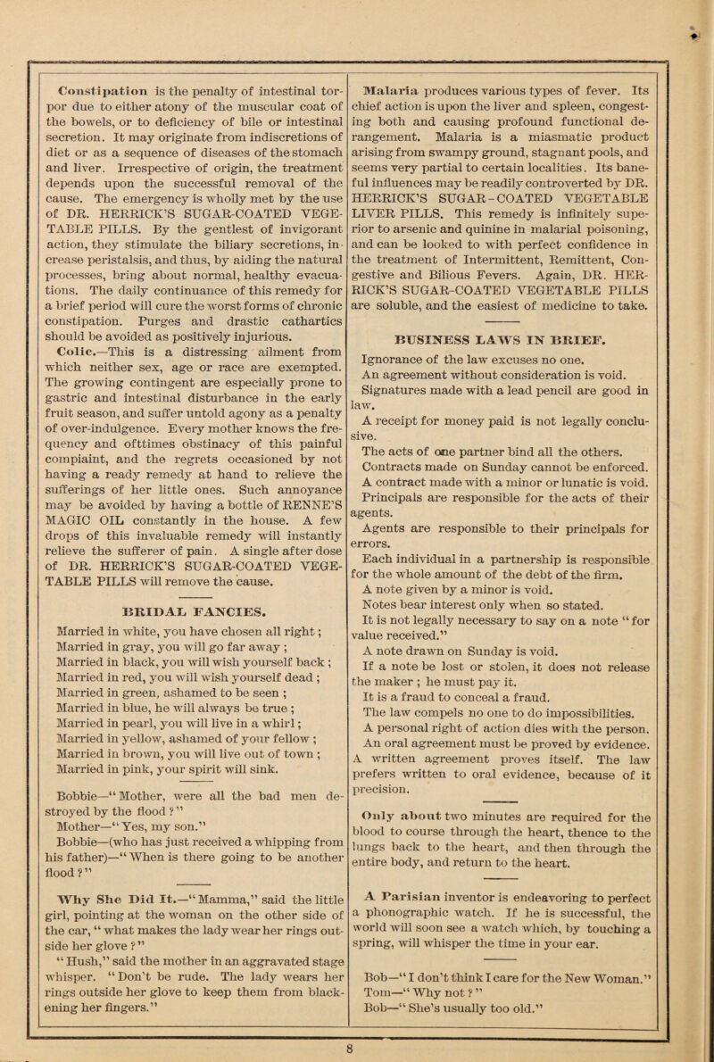 Constipation is the penalty of intestinal tor¬ por due to either atony of the muscular coat of the bowels, or to deficiency of bile or intestinal secretion. It may originate from indiscretions of diet or as a sequence of diseases of the stomach and liver. Irrespective of origin, the treatment depends upon the successful removal of the cause. The emergency is wholly met by the use of DR. HERRICK’S SUGAR-COATED VEGE¬ TABLE PILLS. By the gentlest of invigorant action, they stimulate the biliary secretions, in • crease peristalsis, and thus, by aiding the natural processes, bring about normal, healthy evacua¬ tions. The daily continuance of this remedy for a brief period will cure the worst forms of chronic constipation. Purges and drastic cathartics should be avoided as positively injurious. Colic.—This is a distressing ailment from which neither sex, age or race are exempted. The growing contingent are especially prone to gastric and intestinal disturbance in the early fruit season, and suffer untold agony as a penalty of over-indulgence. Every mother knows the fre¬ quency and ofttimes obstinacy of this painful compiaint, and the regrets occasioned by not having a ready remedy at hand to relieve the sufferings of her little ones. Such annoyance may be avoided by having a bottle of RENNE’S MAGIO OIL constantly in the house. A few drops of this invaluable remedy will instantly relieve the sufferer of pain. A single after dose of DR. HERRICK’S SUGAR-COATED VEGE¬ TABLE PILLS will remove the cause. BRIDAL FANCIES. Married in white, you have chosen all right; Married in gray, you will go far away ; Married in black, you will wish yourself back ; Married in red, you will wish yourself dead ; Married in green, ashamed to be seen ; Married in blue, he will always be true ; Married in pearl, you will live in a whirl; Married in yellow, ashamed of your fellow ; Married in brown, you will live out of town ; Married in pink, your spirit will sink. Bobbie—“ Mother, were all the bad men de¬ stroyed by the flood ? ” Mother—“Yes, my son.” Bobbie—(who has just received a whipping from his father)—” When is there going to be another flood ?” Why She Did It.—“Mamma,” said the little girl, pointing at the woman on the other side of the car, “ what makes the lady wear her rings out¬ side her glove ? ” “ Hush,” said the mother in an aggravated stage whisper. “Don’t be rude. The lady wears her rings outside her glove to keep them from black¬ ening her fingers.” Malaria produces various types of fever. Its chief action is upon the liver and spleen, congest¬ ing both and causing profound functional de¬ rangement. Malaria is a miasmatic product arising from swampy ground, stagnant pools, and seems very partial to certain localities. Its bane¬ ful influences may be readily controverted by DR. HERRICK’S SUGAR-COATED VEGETABLE LIVER PILLS. This remedy is infinitely supe¬ rior to arsenic and quinine in malarial poisoning, and can be looked to with perfect confidence in the treatment of Intermittent, Remittent, Con¬ gestive and Bilious Fevers. Again, DR. HER¬ RICK’S SUGAR-COATED VEGETABLE PILLS are soluble, and the easiest of medicine to take. BUSINESS LAWS IN BRIEF. Ignorance of the law excuses no one. An agreement without consideration is void. Signatures made with a lead pencil are good in law. A receipt for money paid is not legally conclu¬ sive. The acts of one partner bind all the others. Contracts made on Sunday cannot be enforced. A contract made with a minor or lunatic is void. Principals are responsible for the acts of their agents. Agents are responsible to their principals for errors. Each individual in a partnership is responsible for the whole amount of the debt of the firm. A note given by a minor is void. Notes bear interest only when so stated. It is not legally necessary to say on a note “ for value received.” A note drawn on Sunday is void. If a note be lost or stolen, it does not release the maker ; he must pay it. It is a fraud to conceal a fraud. The law compels no one to do impossibilities. A personal right of action dies with the person. An oral agreement must be proved by evidence. A written agreement proves itself. The law prefers written to oral evidence, because of it precision. Only about two minutes are required for the blood to course through the heart, thence to the lungs back to the heart, and then through the entire body, and return to the heart. A Parisian inventor is endeavoring to perfect a phonographic watch. If he is successful, the world will soon see a watch which, by touching a spring, will whisper the time in your ear. Bob—“ I don’t think I care for the New Woman.” Tom—“ Why not ? ” Bob—“ She’s usually too old.”