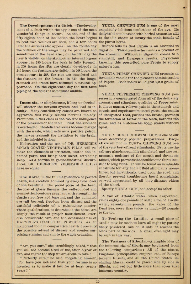 The Development of a Chick.—The develop¬ ment of a chick within the egg is one of the most wonderful things in nature. At the end of the fifty-eighth hour of incubation the heart begins to beat, two vesicles are seen, and a few hours later the auricles also appear ; on the fourth day the outlines of the wings may be perceived and sometimes of the head also ; on the fifth day the liver is visible ; on the sixth, other internal organs appear ; in 190 hours the beak is fully formed ; in 200 hours the ribs are clearly developed; in 240 hours the feathers are visible ; in 268 hours the eyes appear ; in 288, the ribs are completed and the feathers on the breast; in 330, the lungs, stomach and breast have assumed a natural ap¬ pearance. On the eighteenth day the first faint piping of the chick is sometimes audible. Insomnia, or sleeplessness, if long unchecked, will shatter the nervous system and lead to in¬ sanity. Many contributory causes are known to aggravate this really serious nervous malady. Prominent in this class is the too free indulgence of the pleasures of the table. First, the stomach is overloaded ; the delicate tissues become charged with the waste, which acts as a positive poison, the nerves transmit the irritation to the brain, and the mischief is done. Moderation and the use of DR. HERRICK’S SUGAR-COATED VEGETABLE PILLS will re¬ move the elements of Irritation, soothe the in¬ flamed parts, and bring back sweet, refreshing sleep. As a nervine in gastro-intestinal disturb¬ ances DR. HERRICK’S VEGETABLE PILLS have no equal. The Horse, in the full magnificence of perfect health, is a creation admired by every true lover of the beautiful. The proud poise of the head, the coat of glossy fineness, the well-rounded and symmetrical contours pregnant with strength, the elastic step, free and buoyant, and the animated eye—all bespeak freedom from disease and the watchful solicitude of a painstaking master. These qualifications, so desirable in the horse, are simply the result of proper nourishment, exer¬ cise, considerate care, and the occasional use of HARVELL’S CONDITION POWDERS. As an invigorant tonic in comparative health it prevents* the possible advent of disease, and creates sur¬ prising stamina and vim to the whole organism. “Are you sure,” she tremblingly asked, “that you will not become tired of me, after a year or two, and regret the step we are about to take ? ” “Perfectly sure,” he said, forgetting himself, “for have you not said that your fortune is so invested as to make it last for at least twenty years ? ’ YUETA CHEWING GUM is one of the most exquisitely delicious confections of the age. Its delightful combination with herbal aromatics add to the idle charm of luxury the tonic benefit of the purest herbs. Science tells us that Pepsin is an essential to digestion. This digestive ferment is a product of the stomach. Without it digestion comes to a standstill, and Dyspepsia results. Physicians knowing this prescribed pure Pepsin to supply nature’s loss. YUETA PEPSIN CHEWING GUM presents an invaluable vehicle for the pleasant administration of Pepsin. Each tablet will digest 2,000 grains of food. YUETA PEPPERMINT CHEWING GUM pos¬ sesses in a concentrated form all of the delicately aromatic and stimulant qualities of Peppermint. It allays nausea, relieves pain in the stomach and bowels, and expels accumulated gases, the results of undigested food, purifies the breath, prevents the formation of tartar on the teeth, hardens the gums, and as a stomachic tonic stands without equal. YUETA BIRCH CHEWING GUM is one of our most deservedly popular preparations. Bicy¬ clists will find in YUETA CHEWING GUM one of the very best of road stimulants. By its use the salivary glands are mildly stimulated, and a sweet, aromatic moisture of the mouth and throat ob¬ tained, which prevents the troublesome thirst inci¬ dent to long rides. It will be found an invaluable substitute for any and all fluid stimulants, some¬ times, but incautiously, used upon the road, and thereby prevent troublesome bowel complaints, so well appreciated by all long distance riders of the wheel. Specify YUETA GUM, and accept no other. A ton of Atlantic water, when evaporated, yields eighty-one pounds of salt; a ton of Pacific water, seventy-nine pounds; the water of the Dead Sea, more than twice as much—187 pounds to the ton. To Prolong the Candle.—A small piece of candle may be made to burn all night by putting finely powdered salt on it until it reaches the black part of the wick. A small, even light may be kept in this way. The Vastness of Siberia.—A graphic idea of the immense size of Siberia may be gleaned from the following comparison: All of the states, kingdoms, principalities, empires, etc., of Europe (except Russia), and all the United States, in¬ cluding Alaska, could be placed side by side in Siberia, and yet but little more than cover that immense country.