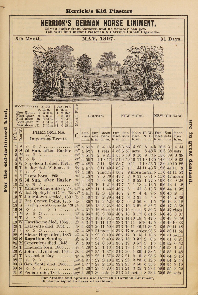 Herrick’s Kid Plasters If you suffer from Catarrli and no remedy can get, You will find instant relief in a Perrin’s Cubeb Cigarette. New Moon.. 1 3 46e. Full Moon 16 8 54 m. 2 46 e 7 54 m. c$ £ 3 M 6 § D . (trf 4 51 7 2 9 21 4 55 6 58 9 16 9 33 5 15 6 39 8 38 4 T 6 tp D . 4 50 7 4 10 17 4 54 6 59 10 11 10 13 5 14 6 39 9 32 5 W Napoleon I. died, 1821.. 4 48 7 5 11 6 4 53 7 0 11 1 10 56 5 13 6 40 10 22 6 T 2d day Bat. Wildns., ’64. 4 47 7 6 11 49 4 52 7 1 11 44 11 43 5 12 6 41 11 9 7 F 6 cf D . 4 46 7 7 morn 4 50 7 2 morn morn 5 11 6 41 11 52 8 S Dante born, 1265. 4 45 7 8 0 26 4 49 7 3 0 21 0 31 5 11 6 42 morn 9 S 3d Sun. after Easter. *«£ 4 44 7 9 0 56 4 48 7 4 0 52 1 22 5 10 6 43 0 28 10 M 6 % D . 4 43 7 10 1 21 4 47 7 5 1 18 2 16 5 9 6 43 1 2 11 T Minnesota admitted, ’58. K# 4 42 7 11 1 43 4 46 7 6 1 41 3 13 5 9 6 44 1 32 12 W Bat. Spotsylv’ia C. H.,’64 4 41 7 12 2 4 4 45 7 7 2 4 4 9 5 8 6 45 2 4 13 T Jamestown settled, 1607 4 40 7 13 2 29 4 44 7 8 2 31 5 5 5 7 6 45 2 39 14 F Bat. Crown Point, 1775. 4 39 7 14 2 52 4 43 7 9 2 56 6 1 5 7 6 46 3 12 15 S Earthq’ke at Grenada, ’26 sh 4 38 7 15 3 23 4 42 7 10 3 27 6 56 5 6 6 47 3 52 16 s 6 6 D 6 h D ... . sh, 4 37 7 16 rises 4 41 7 12 rises 7 50 5 5 6 47 rises 17 M § 8 a. 4 36 7 16 9 23 4 40 7 13 9 17 8 51 5 5 6 48 8 37 18 T 8 h a... 4 35 7 18 10 24 4 39 7 14 10 18 9 47 5 4 6 48 9 39 19 W Hawthorne died, 1864 .. & 4 34 7 19 11 13 4 38 7 15 11 8 10 42 5 4 6 49 10 33 20 T Lafayette died, 1834 ... & 4 33 7 20 11 50 4 37 7 16 11 46 11 36 5 3 6 50 11 18 21 F 6 $ a. & 4 32 7 21 morn 4 37 7 17 morn ev. 28 5 3 6 50 11 54 22 S Victor Hugo died, 1885. 4 31 7 22 0 19 4 36 7 17 0 15 1 18 5 2 6 51 morn 23 s Rogation Sunday.. . 4 4 31 7 23 0 40 4 35 7 18 0 37 2 8 5 2 6 51 0 24 24 M Copernicus died, 1543... 4 4 30 7 24 0 59 4 35 7 19 0 57 3 1 5 1 6 52 0 52 25 T Emerson born, 1803 .... 4 4 29 7 25 1 16 4 34 7 19 1 17 3 51 5 1 6 53 1 21 26 W John Calvin died, 1564 . o 4 28 7 25 1 37 4 34 7 20 1 39 4 38 5 1 6 53 1 48 27 T Ascension Day. o 4 28 7 26 1 57 4 33 7 21 2 0 5 25 5 0 6 54 2 15 28 F 6 $ J> . mF 4 27 7 27 2 19 4 32 7 22 2 23 6 12 5 0 6 54 2 45 29 S Gen. Scott died, 1866... woF 4 27 7 28 2 46 4 32 7 23 2 50 6 55 5 0 6 55 3 19 30 S 6 $ D . 4 26 7 29 3 20 4 31 7 24 3 25 7 38 4 59 6 55 3 59 31 M Fenian raid, 1866. 4 26 7 30 sets 4 31 7 24 sets 8 23 4 59 6 56 sets ft n rt> » ef ft ft 3 P5 n ft For Strains and Sprains use Herrick’s German Liniment, It has no equal in cases of accident.