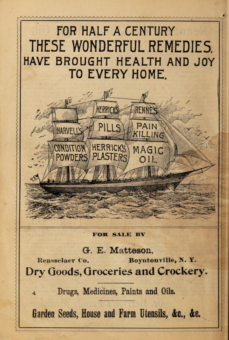 FOR HALF A CENTURY THE5E WONDERFUL REMEDIES, HAVE BROUGHT HEALTH AND JOY TO EVERY HOME. HERRICK PiASTfj FOR SALK BY G. E. Matteson, Rensselaer Co. BoyntonTitle, X. Y. Dry Goods, Groceries and Crockery. 4 Drugs, Medicines, Paints and Oils. Garden Seeds, House and Farm Utensils, &c., &e.