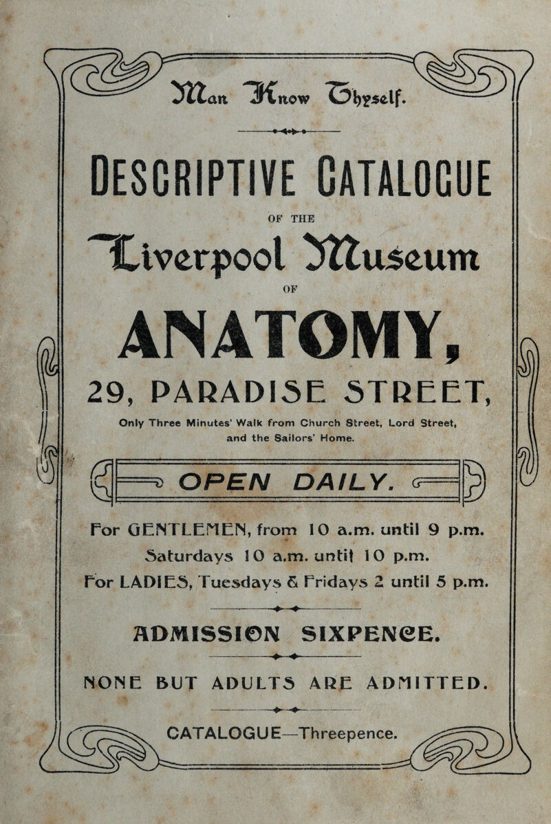 ! an H now ^3 Itself. DESCRIPTIVE CATALOGUE OF THE Liverpool ^ttuseum OF ANATOMY I 29, PARADISE STREET, Only Three Minutes’ Walk from Church Street, Lord Street, and the Sailors’ Home. a\ * OPEN DAILY, <? for GENTLEMEN, from 10 a.m. until 9 p.m. Saturdays 10 a.m. untit 10 p.m. Eor LADIES, Tuesdays & Fridays 2 until 5 p.m. -_-♦- ADMISSION SIXPENCE. NONE BUT ADULTS ARE ADMITTED. CATALOGUE—Threepence. i