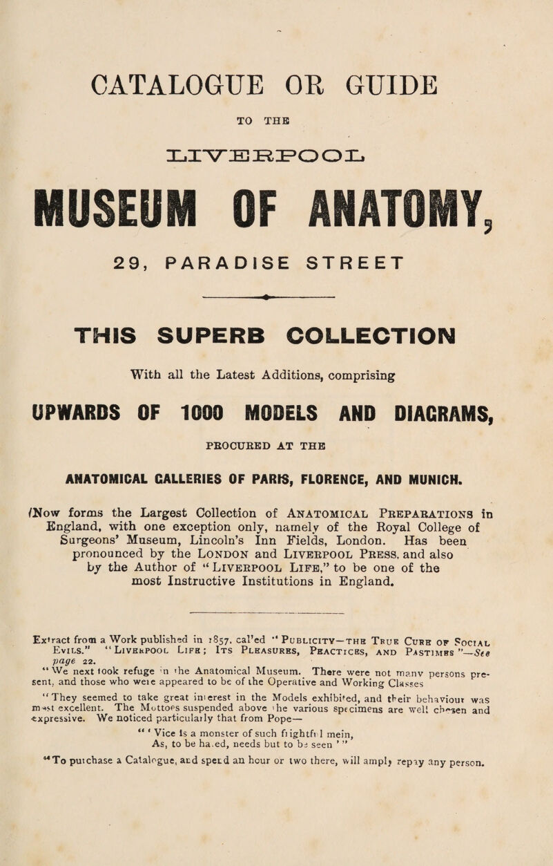 TO THE live jr:e>o o ul MUSEUM OF ANATOMY, 29, PARADISE STREET THIS SUPERB COLLECTION With all the Latest Additions, comprising UPWARDS OF 1000 MODELS AND DIAGRAMS, PBOCUBED AT THE ANATOMICAL GALLERIES OF PARIS, FLORENCE, AND MUNICH. INow forms the Largest Collection of Anatomical Peepabations in England, with one exception only, namely of the Royal College of Surgeons’ Museum, Lincoln’s Inn Fields, London. Has been pronounced by the London and Liveepool Peess. and also by the Author of “ Liveepool Life,” to be one of the most Instructive Institutions in England. Extract from a Work published in 1857. cal’ed *' Publicity—the True Curh of Social Evils.” “Liverpool Life; Its Pleasures, Peacticbs, and Pastimes ”—Ste page 22. “We next took refuge m 'he Anatomical Museum. There were not many persons pre¬ sent, and those who weie appeared to be of the Operative and Working Classes “They seemed to take great im crest in the Models exhibited, and tbeir behaviour was m->st excellent. The Mottoes suspended above 'he various specimens are well cb~sen and ■expressive. We noticed particularly that from Pope— “ * Vice Is a monster of such frightfi 1 mein, As, to be ha.ed, needs but to be seen ’ ” 44To putchase a Catalogue, and spetd an hour or two there, will ampl, repay any person.