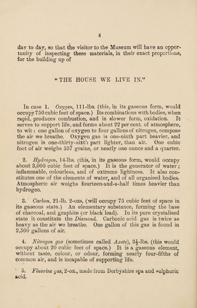 day to day, so that the visitor to the Museum will have an oppor¬ tunity of inspecting' these materials, in their exact proportions, for the building- up of “THE HOUSE WE LIVE IN.” In case 1. Oxygen, 111-lbs. (this, in its gaseous form, would occupy 750 cubic feet of space.) Its combinations with bodies, when rapid, produces combustion, and in slower form, oxidation. It serves to support life, and forms about 22 percent, of atmosphere, to wit: one gallon of oxygen to four gallons of nitrogen, compose the air we breathe. Oxygen gas is one-ninth part heavier, and nitrogen is one-thirty-sixth part lighter, than air. One cubic foot of air weighs 537 grains, or nearly one ounce and a quarter. 2. Hydrogen, 14-lbs. (this, in its gaseous form, would occupy about 3,000 cubic feet of space.) It is the generator of water; inflammable, colourless, and of extreme lightness. It also con¬ stitutes one of the elements of water, and of all organised bodies. Atmospheric air weighs fourteen-and-a-half times heavier than hydrogen. 3. Carbon, 21-lb. 2-ozs, (will occupy 75 cubic feet of space in its gaseous state.) An elementary substance, forming the base of charcoal, and graphite (or black lead). In its pure crystalised state it constitute the Diamond. Carbonic acid gas is twice as heavy as the air we breathe. One gallon of this gas is found in 2,500 gallons of air. 4. Nitrogen gas (sometimes called Azote), 3^-lbs. (this would occupy about 20 cubic feet of space.) It is a gaseous element, without taste, colour, or odour, forming nearly four-fifths of common air, and is incapable of supporting life. 5. Fluorine gas, 2-oz., made from Derbyshire spa and sulphuric acid.