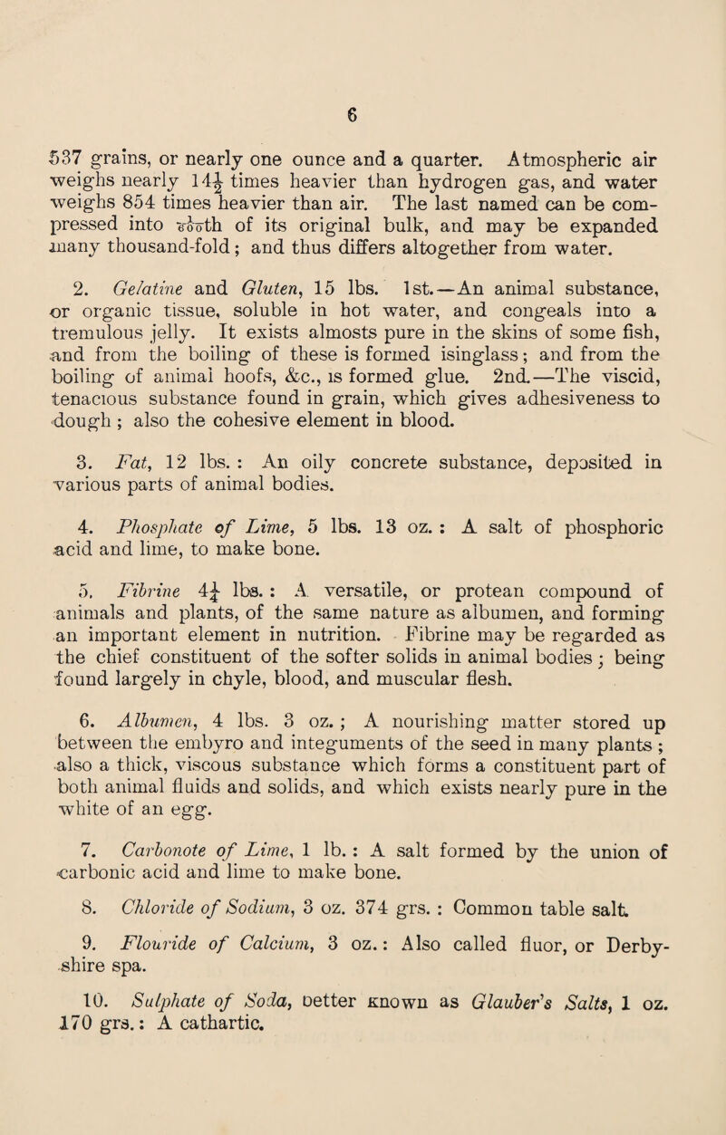 537 grains, or nearly one ounce and a quarter. Atmospheric air weighs nearly 14^- times heavier than hydrogen gas, and water weighs 854 times heavier than air. The last named can be com¬ pressed into Tooth of its original bulk, and may be expanded many thousand-fold; and thus differs altogether from water. 2. Gelatine and Gluten, 15 lbs. 1st.—An animal substance, or organic tissue, soluble in hot water, and congeals into a tremulous jelly. It exists almosts pure in the skins of some fish, and from the boiling of these is formed isinglass; and from the boiling of animal hoofs, &c., is formed glue. 2nd.—The viscid, tenacious substance found in grain, which gives adhesiveness to •dough ; also the cohesive element in blood. 3. Fat, 12 lbs. : An oily concrete substance, deposited in various parts of animal bodies. 4. Phosphate of Lime, 5 lbs. 13 oz. : A salt of phosphoric acid and lime, to make bone. 5. Fihrine 4£ lbs. : A versatile, or protean compound of animals and plants, of the same nature as albumen, and forming an important element in nutrition. Fibrine may be regarded as the chief constituent of the softer solids in animal bodies; being found largely in chyle, blood, and muscular flesh. 6. Albumen, 4 lbs. 3 oz. ; A nourishing matter stored up between the embyro and integuments of the seed in many plants ; ■also a thick, viscous substance which forms a constituent part of both animal fluids and solids, and which exists nearly pure in the white of an egg. 7. Carbonote of Lime, 1 lb. : A salt formed by the union of carbonic acid and lime to make bone. 8. Chloride of Sodium, 3 oz. 374 grs. : Common table salt. 9. Flouride of Calcium, 3 oz.: Also called fluor, or Derby¬ shire spa. 10. Sulphate of Soda, oetter Known as Glauber's Salts, 1 oz. 170 grs.: A cathartic.