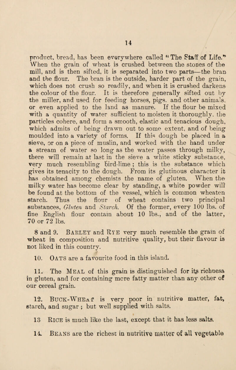 product, bread, has been everywhere called “ The Staff of Life.*9 When the grain of wheat is crushed between the stODes of the mill, and is then sifted, it is separated into two parts—the bran and the flour. The bran is the outside, harder part of the grain, which does not crush so readily, and when it is crushed darkens the colour of the flour. It is therefore generally sifted out by the miller, and used for feeding horses, pigs, and other animals, or even applied to the land as manure. If the flour be mixed with a quantity of water sufficient to moisten it thoroughly, the particles cohere, and form a smooth, elastic and tenacious dough, which admits of being drawn out to some extent, and of being moulded into a variety of forms. If this dough be placed in a sieve, or on a piece of muslin, and worked with the hand under a stream of water so long as the water passes through milky, there will remain at last in the sieve a white sticky substance, very much resembling Bird-lime ; this is the substance which gives its tenacity to the dough. From its glutinous character it has obtained among chemists the name of gluten. When the milky water has become clear by standing, a white powder will be found at the bottom of the vessel, which is common wheaten starch. Thus the flour of wheat contains two principal substances, Gluten and Starch. Of the former, every 100 lbs. of fine English flour contain about 10 lbs., and of the latter, 70 or 72 lbs. 8 and 9. Barley and Bye very much resemble the gram of wheat in composition and nutritive quality, but their flavour is not liked in this country. 10. Oats are a favourite food in this island. 11. The Meal of this grain is distinguished for its richness in gluten, and for containing mere fatty matter than any other of our cereal grain. 12. Buck-Wheat is very poor in nutritive matter, fat, starch, and sugar ; but well supplied with salts. 13 Rice is much like the last, except that it has less salts. 14. Beans are the richest in nutritive matter of all vegetable