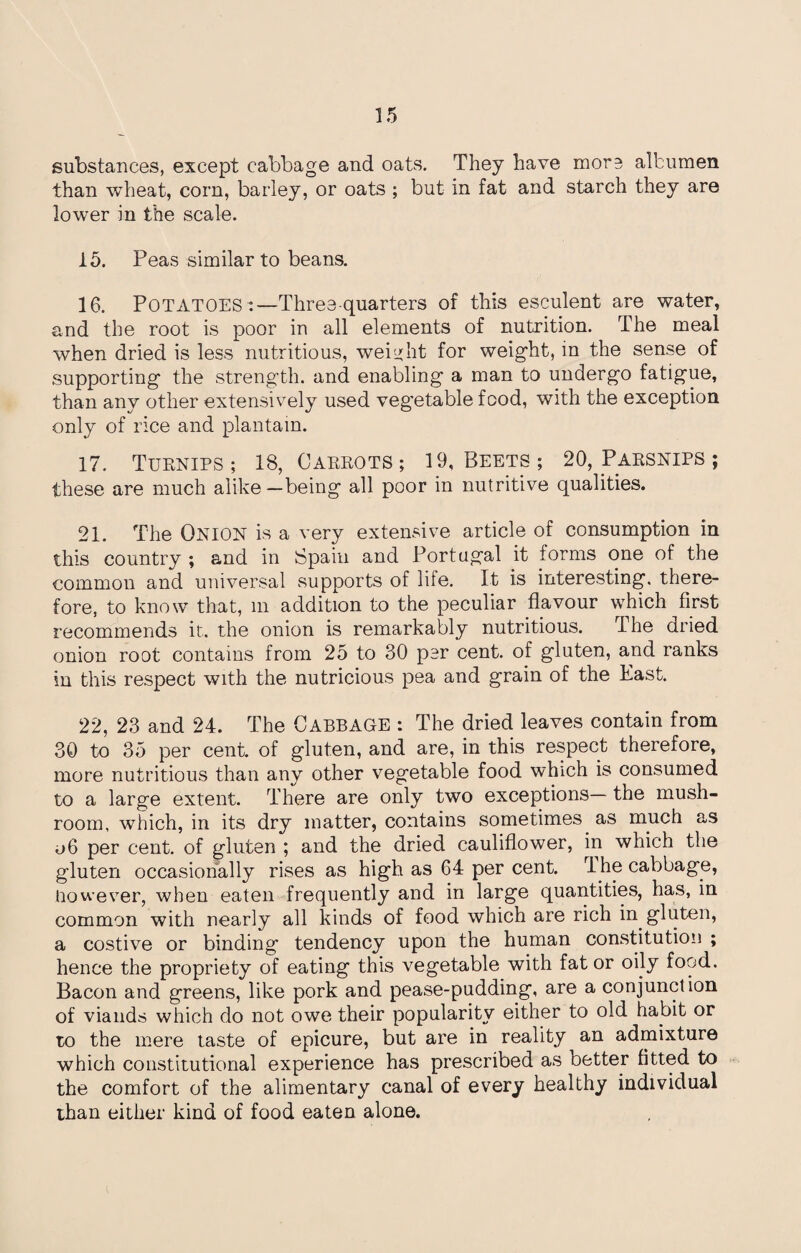 substances, except cabbage and oats. They have more albumen than wheat, corn, barley, or oats ; but in fat and starch they are lower in the scale. 15. Peas similar to beans. 16. POTATOES :—Three-quarters of this esculent are water, and the root is poor in all elements of nutrition. The meal when dried is less nutritious, weight for weight, in the sense of supporting the strength, and enabling a man to undergo fatigue, than any other extensively used vegetable food, with the exception only of rice and plantain. 17. Turnips ; 18, Carrots ; 19, Beets ; 20, Parsnips ; these are much alike—being all poor in nutritive qualities. 21. The ONION is a very extensive article of consumption in this country ; and in Spain and Portugal it forms one of the common and universal supports of life. It is interesting, there¬ fore, to know that, m addition to the peculiar flavour which first recommends it. the onion is remarkably nutritious. The dried onion root contains from 25 to 30 por cent, of gluten, and ranks iu this respect with the nutricious pea and grain of the East. 22, 23 and 24. The CABBAGE : The dried leaves contain from 30 to 35 per cent, of gluten, and are, in this respect therefore, more nutritious than any other vegetable food which is consumed to a large extent. There are only two exceptions— the mush¬ room, which, in its dry matter, contains sometimes as much as 06 per cent, of gluten ; and the dried cauliflower, in which the gluten occasionally rises as high as 64 per cent. rl he cabbage, However, when eaten frequently and in large quantities, has, in common with nearly all kinds of food which are rich in gluten, a costive or binding tendency upon the human constitution ; hence the propriety of eating this vegetable with fat or oily food. Bacon and greens, like pork and pease-pudding, are a conjunction of viands which do not owe their popularity either to old habit or to the mere taste of epicure, but are in reality an admixture which constitutional experience has prescribed as better fitted to the comfort of the alimentary canal of every healthy individual than either kind of food eaten alone.