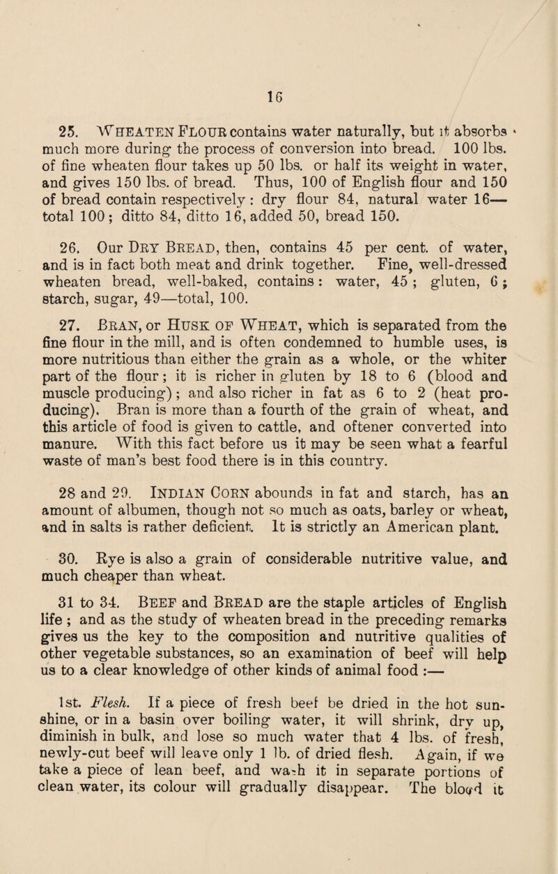 25. Wheaten FLOUR contains water naturally, but it absorbs * much more during the process of conversion into bread. 100 lbs. of fine wheaten flour takes up 50 lbs. or half its weight in water, and gives 150 lbs. of bread. Thus, 100 of English flour and 150 of bread contain respectively : dry flour 84, natural water 16— total 100; ditto 84, ditto 16, added 50, bread 150. 26. Our Dry Bread, then, contains 45 per cent, of water, and is in fact both meat and drink together. Fine, well-dressed wheaten bread, well-baked, contains: water, 45 ; gluten, C; starch, sugar, 49—total, 100. 27. Bran, or Husk OF Wheat, which is separated from the fine flour in the mill, and is often condemned to humble uses, is more nutritious than either the grain as a whole, or the whiter part of the flour; it is richer in gluten by 18 to 6 (blood and muscle producing); and also richer in fat as 6 to 2 (heat pro¬ ducing), Bran is more than a fourth of the grain of wheat, and this article of food is given to cattle, and oftener converted into manure. With this fact before us it may be seen what a fearful waste of man’s best food there is in this country. 28 and 29. INDIAN CORN abounds in fat and starch, has an amount of albumen, though not so much as oats, barley or wheat, and in salts is rather deficient. It is strictly an American plant. 30. Rye is also a grain of considerable nutritive value, and much cheaper than wheat. 31 to 34. Beef and Bread are the staple articles of English life ; and as the study of wheaten bread in the preceding remarks gives us the key to the composition and nutritive qualities of other vegetable substances, so an examination of beef will help us to a clear knowledge of other kinds of animal food :— 1st. Flesh. If a piece of fresh beef be dried in the hot sun¬ shine, or in a basin over boiling water, it will shrink, dry up, diminish in bulk, and lose so much water that 4 lbs. of fresh, newly-cut beef will leave only 1 lb. of dried flesh. Again, if we take a piece of lean beef, and wa^h it in separate portions of clean water, its colour will gradually disappear. The blovd it