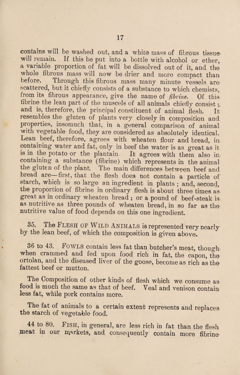 contains will be washed out, and a white mass of fibrous tissue will remain. If this be put into a bottle with alcohol or ether, a variable proportion of fat will be dissolved out of it, and the whole fibrous mass will now be drier and more compact than before. Through this fibrous mass many minute vessels are scattered, but it chiefly consists of a substance to which chemists, from its fibrous appearance, give the name of fibrine. Of this fibrine the lean part of the muscels of all animals chiefly consist and is, therefore, the principal constituent of animal flesh. It resembles the gluten of plants very closely in composition and properties, insomuch that, in a general comparison of animal with vegetable food, they are considered as absolutely identical. Lean beef, therefore, agrees with wheaten flour and bread, in containing water and fat, only in beef the water is as great as it is in the potato or the plantain. It agrees with them also in? containing a substance (fibrine) which represents in the animal the gluten of the plant. The main differences between beef and bread are first, that the flesh does not contain a particle of starch, which is so large an ingredient in plants ; and, second, the proportion of fibrine in ordinary flesh is about three times as great as in ordinary wheaten bread ; or a pound of beef-steak is as nutritive as three pounds of wheaten bread, in so far as the nutritive value of food depends on this one ingredient. 35. The Flesh of Wild Animals is represented very nearly by the lean beef, of which the composition is given above. 36 to 43. Fowls contain less fat than butcher’s meat, though; when crammed and fed upon food rich in fat, the capon, the ortolan, and the diseased liver of the goose, become as rich as the fattest beef or mutton. The Composition of other kinds of flesh which we consume as food is much the same as that of beef. Veal and venison contain less fat, while pork contains more. The fat of animals to a certain extent represents and replaces the starch of vegetable food. 44 to 80. Fish, in general, are less rich in fat than the flesh meat in our markets, and consequently contain more fibrine