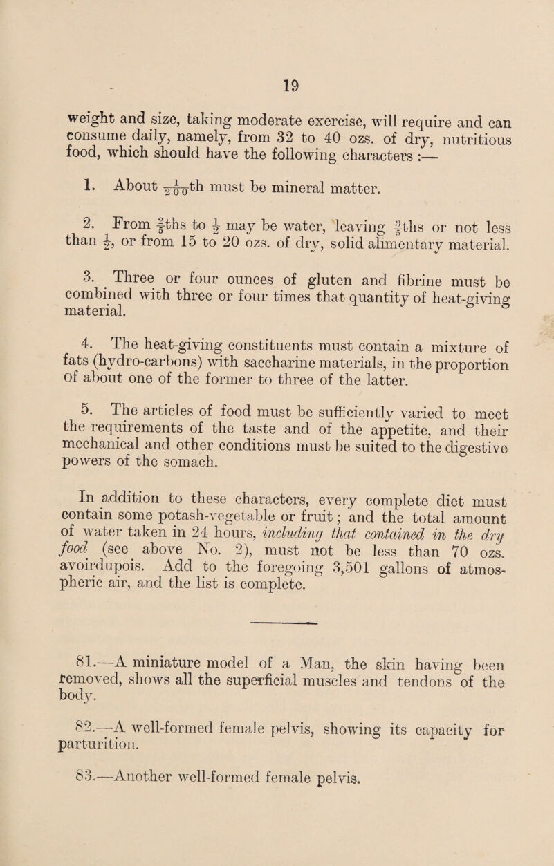 weight and size, taking moderate exercise, will require and can consume daily, namely, from 32 to 40 ozs. of dry, nutritious food, which should have the following characters :— 1. About 2-jjoth m^st be mineral matter. 2. From J-ths to 4 may be water, leaving fths or not less than or from 15 to 20 ozs. of dry, solid alimentary material. 3. . Three or four ounces of gluten and fibrine must be combined with three or four times that quantity of heat-giving material. 4. The heat-giving constituents must contain a mixture of fats (hydro-carbons) with saccharine materials, in the proportion of about one of the former to three of the latter. 5. The articles of food must be sufficiently varied to meet the requirements of the taste and of the appetite, and their mechanical and other conditions must be suited to the digestive powers of the somach. In addition to these characters, every complete diet must contain some potash-vegetable or fruit; and the total amount of water taken in 24 hours, including that contained in the dry food (see' above No. 2), must not be less than 70 ozs. avoirdupois. Add to the foregoing 3,501 gallons of atmos- pheric air, and the list is complete. 81. —A miniature model of a Man, the skin having been removed, shows all the superficial muscles and tendons of the body. 82. —-A well-formed female pelvis, showing its capacity for parturition. 83. —Another well-formed female pelvis.