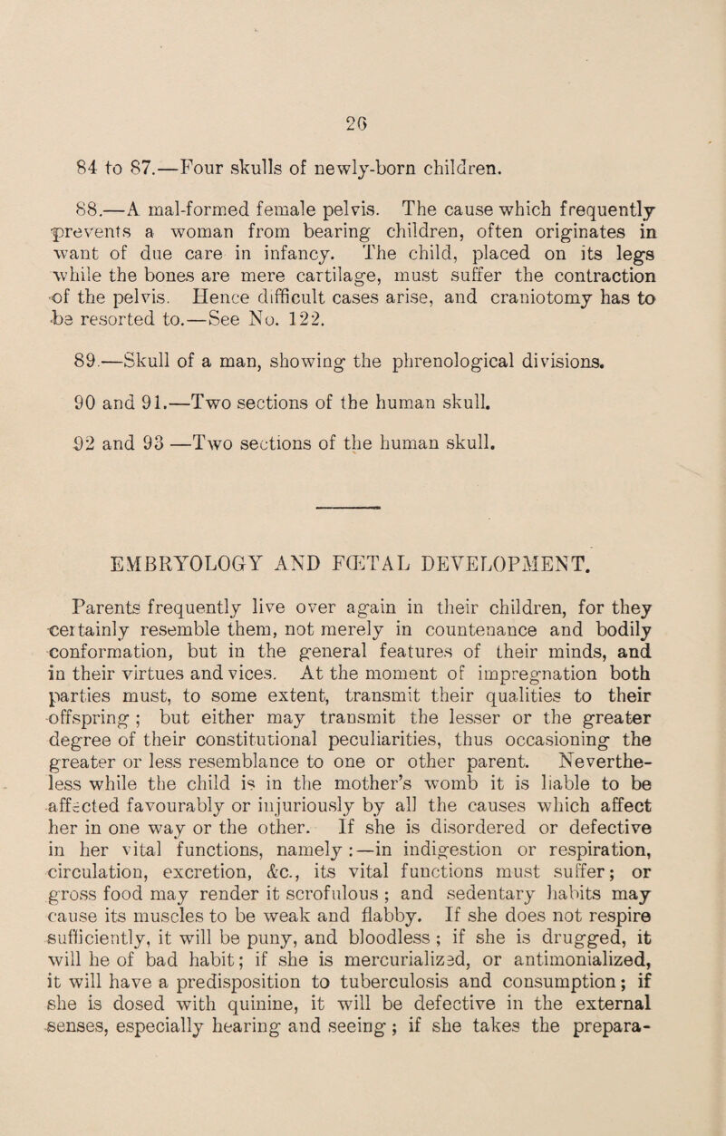 84 to 87.—Four skulls of newly-born children. 88.—A mal-formed female pelvis. The cause which frequently prevents a woman from bearing children, often originates in want of due care in infancy. The child, placed on its legs while the bones are mere cartilage, must suffer the contraction •of the pelvis. Hence difficult cases arise, and craniotomy has to -be resorted to.—See No. 122. 89 .—Skull of a man, showing the phrenological divisions. 90 and 91.—Two sections of the human skull. 92 and 93 —Two sections of the human skull. EMBRYOLOGY AND F(ETAL DEVELOPMENT. Parents frequently live over again in their children, for they •certainly resemble them, not merely in countenance and bodily conformation, but in the general features of their minds, and in their virtues and vices. At the moment of impregnation both parties must, to some extent, transmit their qualities to their offspring ; but either may transmit the lesser or the greater degree of their constitutional peculiarities, thus occasioning the greater or less resemblance to one or other parent. Neverthe¬ less while the child is in the mother’s womb it is liable to be affected favourably or injuriously by all the causes which affect her in one way or the other. If she is disordered or defective in her vital functions, namely:—in indigestion or respiration, circulation, excretion, &c., its vital functions must suffer; or gross food may render it scrofulous ; and sedentary habits may cause its muscles to be weak and flabby. If she does not respire sufficiently, it will be puny, and bloodless ; if she is drugged, it will he of bad habit; if she is mercurialized, or antimonialized, it will have a predisposition to tuberculosis and consumption; if she is dosed with quinine, it will be defective in the external senses, especially hearing and seeing; if she takes the prepara-