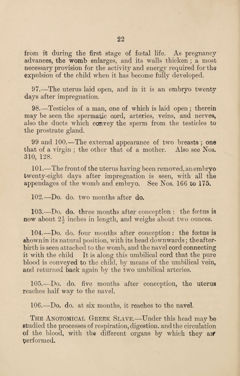 from it during the first stage of foetal life. As pregnancy advances, the womb enlarges, and its walls thicken; a most necessary provision for the activity and energy required for the expulsion of the child when it has become fully developed. 97. —The uterus laid open, and in it is an embryo twenty days after impregnation. 98. —Testicles of a man, one of which is laid open; therein may be seen the spermatic cord, arteries, veins, and nerves, also the ducts which convey the sperm from the testicles to the prostrate gland. 99 and 100.—The external appearance of two breasts; one that of a virgin ; the other that of a mother. Also see Nos. 310, 128. 101. —The frontof the uterus having been removed, an embryo twenty-eight days after impregnation is seen, with all the appendages of the womb and embryo. See Nos. 166 to 175. 102. —Do. do. two months after do. 103. —Do. do. three months after conception : the foetus is now about 2J- inches in length, and weighs about two ounces. 104. —Do. do. four months after conception: the foetus is shownin its natural position, with its head downwards; theafter- birth is seen attached to the womb, and the navel cord connecting it with the child It is along this umbilical cord that the pure blood is conveyed to the child, by means of the umbilical vein, and returned back again by the two umbilical arteries. 105. —Do. do. five months after conception, the uterus reaches half way to the navel. 106. —Do. do. at six months, it reaches to the navel. The Anotomical Greek Slave.—Under this head may be studied the processes of respiration, digestion, and the circulation of the blood, with the different organs by which they aif performed.