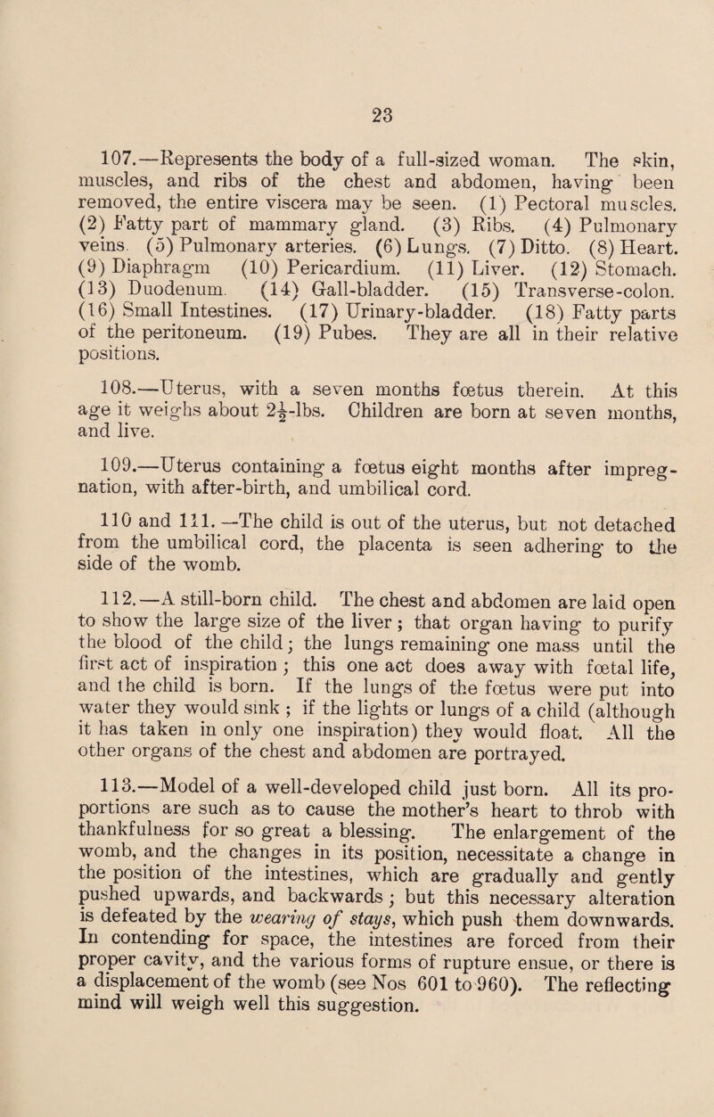 107. —Represents the body of a full-sized woman. The skin, muscles, and ribs of the chest and abdomen, having' been removed, the entire viscera may be seen. (1) Pectoral muscles. (2) Fatty part of mammary gland. (3) Ribs. (4) Pulmonary veins. (5) Pulmonary arteries. (6) Lungs. (7) Ditto. (8) Heart. (9) Diaphragm (10) Pericardium. (11) Liver. (12) Stomach. (13) Duodenum. (14) Gall-bladder. (15) Transverse-colon. (16) Small Intestines. (17) Urinary-bladder. (18) Fatty parts of the peritoneum. (19) Pubes. They are all in their relative positions. 108. —Uterus, with a seven months foetus therein. At this age it weighs about 2^-lbs. Children are born at seven months, and live. 109. —Uterus containing a foetus eight months after impreg¬ nation, with after-birth, and umbilical cord. 110 and 111. —The child is out of the uterus, but not detached from the umbilical cord, the placenta is seen adhering to the side of the womb. 112. —A still-born child. The chest and abdomen are laid open to show the large size of the liver; that organ having to purify the olood of the child; the lungs remaining one mass until the first act of inspiration ; this one act does away with foetal life, and the child is born. If the lungs of the foetus were put into water they would sink ; if the lights or lungs of a child (although it has taken in only one inspiration) thev would float. All the other organs of the chest and abdomen are portrayed. 113-—Model of a well-developed child just born. All its pro¬ portions are such as to cause the mother’s heart to throb with thankfulness for so great a blessing. The enlargement of the womb, and the changes in its position, necessitate a change in the position of the intestines, which are gradually and gently pushed upwards, and backwards; but this necessary alteration is defeated .by the wearing of stays, which push them downwards. In contending for space, the intestines are forced from their proper cavity, and the various forms of rupture ensue, or there is a displacement of the womb (see Nos 601 to 960). The reflecting mind will weigh well this suggestion.