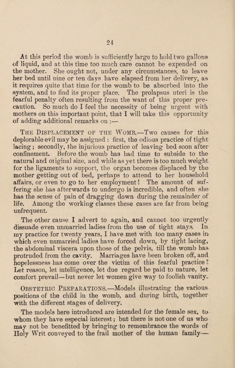 21 At this period the womb is sufficiently large to hold two gallons of liquid, and at this time too much care cannot be expended on the mother. She ought not, under any circumstances, to leave her bed until nine or ten days have elapsed from her delivery, as it requires quite that time for the womb to be absorbed into the system, and to find its proper place. The prolapsus uteri is the fearful penalty often resulting from the want of this proper pre¬ caution. So much do I feel the necessity of being urgent with mothers on this important point, that I will take this opportunity of adding additional remarks on :— The Displacement of the Womb.—Two causes for this deplorable evil may be assigned : first, the odious practice of tight lacing; secondly, the injurious practice of leaving bed soon after confinement. Before the womb has had time to subside to the natural and original size, and while as yet there is too much weight for the ligaments to support, the organ becomes displaced by the mother getting out of bed, perhaps to attend to her household affairs, or even to go to her employment! The amount of suf¬ fering she has afterwards to undergo is incredible, and often she has the sense of pain of dragging down during the remainder of life. Among the working classes these cases are far from being unfrequent. The other cause I advert to again, and cannot too urgently dissuade even unmarried ladies from the use of tight stays. In my practice for twenty years, I have met with too many cases in* which even unmarried ladies have forced down, by tight lacing, the abdominal viscera upon those of the pelvis, till the womb has protruded from the cavity. Marriages have been broken off, and hopelessness has come over the victim of this fearful practice l Let reason, let intelligence, let due regard be paid to nature, let comfort prevail—but never let women give way to foolish vanity.. Obstetric Preparations.—Models illustrating the various positions of the child in the womb, and during birth, together with the different stages of delivery. The models here introduced are intended for the female sex, to whom they have especial interest; but there is not one of us who may not be benefitted by bringing to remembrance the words of Holy Writ conveyed to the frail mother of the human family—-