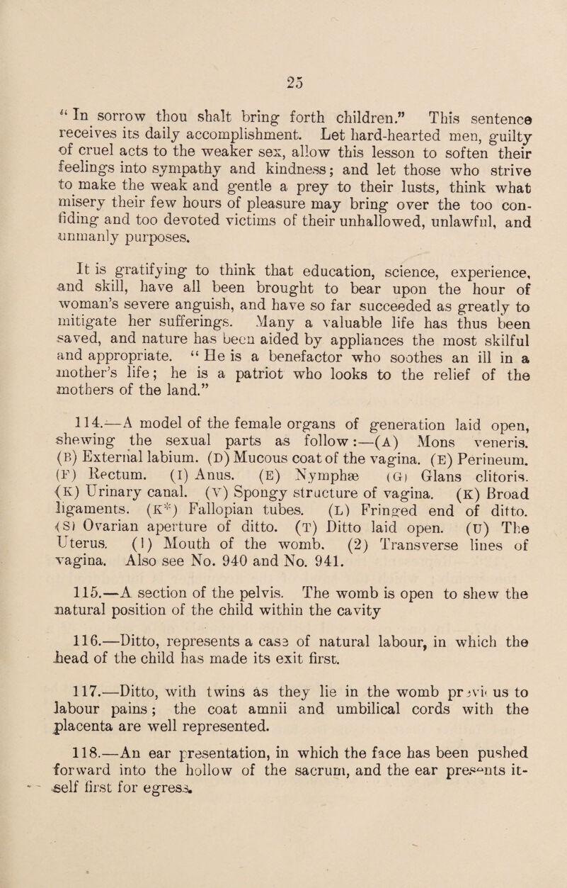“ sorrow thou shalt bring forth children .” This sentence receives its daily accomplishment. Let hard-hearted men, guilty of cruel acts to the weaker sex, allow this lesson to soften their feelings into sympathy and kindness; and let those who strive to. make the weak and gentle a prey to their lusts, think what misery their few hours of pleasure may bring over the too con¬ fiding and too devoted victims of their unhallowed, unlawful, and .unmanly purposes. It is gratifying to think that education, science, experience, and skill, have all been brought to bear upon the hour of woman’s severe anguish, and have so far succeeded as greatly to mitigate her sufferings. Many a valuable life has thus been saved, and nature has been aided by appliances the most skilful and appropriate. “ He is a benefactor who soothes an ill in a mother’s life; he is a patriot who looks to the relief of the mothers of the land.” 114. —A model of the female organs of generation laid open, shewing the sexual parts as follow:—(A) Mons veneris. (b) External labium, (D) Mucous coat of the vagina. (e) Perineum. (F) Rectum. (I) Anus. (E) Nymphse (G) Gians clitoris. <K) Urinary canal, (V) Spongy structure of vagina. (k) Broad ligaments. (K*) Fallopian tubes. (L) Fringed end of ditto. {Si Ovarian aperture of ditto, (t) Ditto laid open. (u) The Uterus. (1) Mouth of the womb. (2) Transverse lines of Yagina. Also see No. 940 and No. 941. 115. —A section of the pelvis. The womb is open to shew the natural position of the child within the cavity 116. —Ditto, represents a case of natural labour, in which the head of the child has made its exit first. 117. —Ditto, with twins as they lie in the womb prjvi- us to labour pains; the coat amnii and umbilical cords with the placenta are well represented. 118. —An ear presentation, in which the face has been pushed forward into the hollow of the sacrum, and the ear presents it¬ self first for egress.