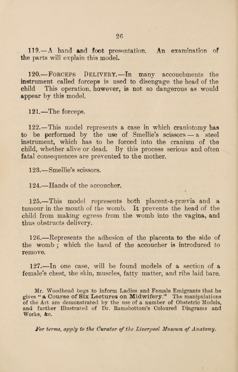 119. —A hand and foot presentation. An examination of the parts will explain this model. 120. —FORCEPS DELIVERY.—In many accouchments the instrument called forceps is used to disengage the head of the child This operation, however, is not so dangerous as would appear by this model. 121. —The forceps. 122. —This model represents a case in which craniotomy has to be performed by the use of Smellie’s scissors — a steel instrument, which has to be forced into the cranium of the child, whether alive or dead. By this process serious and often fatal consequences are prevented to the mother. 123. —Smeilie’s scissors. 124. —Hands of the accoucher. 125. —This model represents both placent-a-prmvia and a tumour in the mouth of the womb. It prevents the head of the child from making egress from the womb into the vagina, and thus obstructs delivery. 126. —Represents the adhesion of the placenta to the side of the womb ; which the hand of the accoucher is introduced to remove. 127. —In one case, will be found models of a section of a female’s chest, the skin, muscles, fatty matter, and ribs laid bare. Mr. Woodhead begs to inform Ladies and Female Emigrants that he gives “ a Course of Six Lectures on Midwifery.” The manipulations of the Art are demonstrated by the use of a number of Obstetric Models, and further illustrated of Dr. Ramsbottom’s Coloured Diagrams and Works, See. For terms, apply to the Curator of the Liverpool Museum of Anatomy.