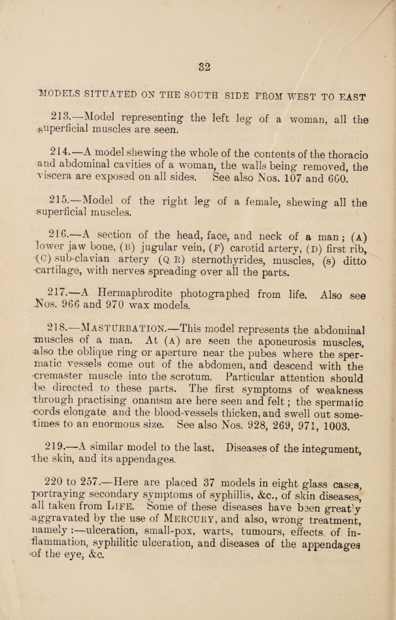 MODELS SITUATED ON THE SOUTH SIDE FROM WEST TO EAST 213. —Model representing the left leg of a woman, all the superficial muscles are seen. 214. —A model shewing the whole of the contents of the thoracio and abdominal cavities of a woman, the walls being removed, the viscera are exposed on all sides. See also Nos. 107 and 6Go! 215. —Model of the right leg of a female, shewing all the superficial muscles. 216. —A section of the head, face, and neck of a man; (a) lower jaw bone, (b) jugular vein, (f) carotid artery, (d) first rib, (C) sub-clavian artery (Q, R) sternothyrides, muscles, (s) ditto cartilage, with nerves spreading over all the parts. 217. —A Hermaphrodite photographed from life. Also see •Nos. 966 and 970 wax models. 218. —Masturbation.—This model represents the abdominal muscles of a man. At (A) are seen the aponeurosis muscles, also, the oblique ring or aperture near the pubes where the sper¬ matic vessels come out of the abdomen, and descend with the cremaster muscle into the scrotum. Particular attention should be directed to these parts. The first symptoms of weakness through practising onanism are here seen and felt; the spermatic cords elongate, and the blood-vessels thicken, and swell out some¬ times to an enormous size. See also Nos. 928, 269, 971, 1003. 219. A. similar model to the last. Diseases of the integument, the skin, and its appendages. 220 to 257.—Here are placed 37 models in eight glass cases, portraying secondary symptoms of syphillis, &c., of skin diseases,' all taken from Life. Some of these diseases have been great'y -aggravated by the use of Mercury, and also, wrong treatment, namely :—ulceration, small-pox, warts, tumours, effects of in¬ flammation, syphilitic ulceration, and diseases of the appendages of the eye, &c.