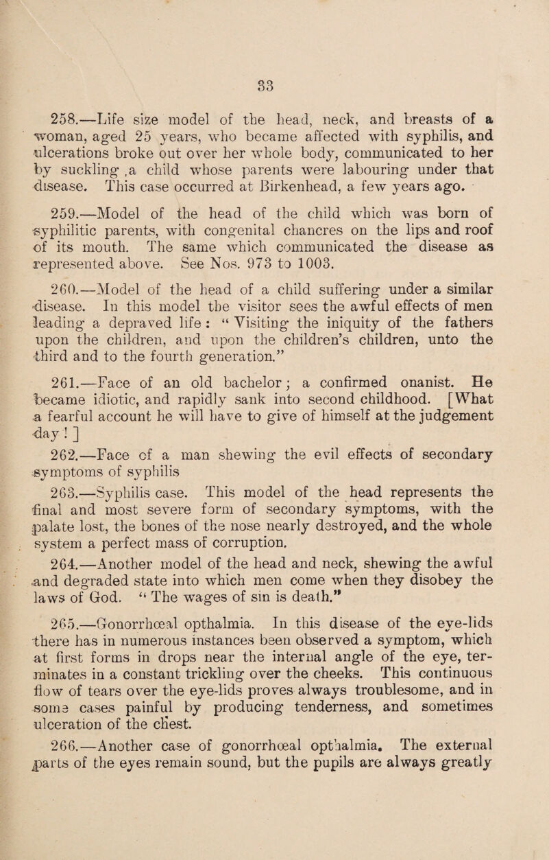 S3 258. —Life size model of the head, neck, and breasts of a woman, aged 25 years, who became affected with syphilis, and ulcerations broke out over her whole body, communicated to her by suckling ,a child whose parents were labouring under that disease. This case occurred at Birkenhead, a few years ago. 259. —Model of the head of the child which was born of ■syphilitic parents, with congenital chancres on the lips and roof of its mouth. The same which communicated the disease as represented above. See Nos. 973 to 1003. 260. —Model of the head of a child suffering under a similar disease. In this model the visitor sees the awful effects of men leading a depraved life : “ Visiting the iniquity of the fathers upon the children, and upon the children’s children, unto the third and to the fourth generation.” 261. —Face of an old bachelor; a confirmed onanist. He became idiotic, and rapidly sank into second childhood. [What .a fearful account he will have to give of himself at the judgement ■day ! ] 262. —Face cf a man shewing the evil effects of secondary symptoms of syphilis 263. —Syphilis case. This model of the head represents the final and most severe form of secondary symptoms, with the palate lost, the bones of the nose nearly destroyed, and the whole system a perfect mass of corruption, 264. —Another model of the head and neck, shewing the awful and degraded state into which men come when they disobey the laws of God. “ The wages of sin is death.’* 265. —Gonorrhoeal opthalmia. In this disease of the eve-lids there has in numerous instances been observed a symptom, which at first forms in drops near the internal angle of the eye, ter¬ minates in a constant trickling over the cheeks. This continuous flow of tears over the eye-lids proves always troublesome, and in some cases painful by producing tenderness, and sometimes ulceration of the cfiest. 266. —Another case of gonorrhoeal opthalmia. The external parts of the eyes remain sound, but the pupils are always greatly