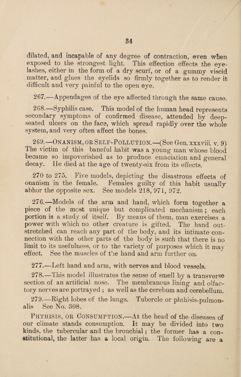 dilated, and incapable of any degree of contraction, even wfien exposed to the strongest light. This effection effects the eye¬ lashes, either in the form of a dry scurf, or of a gummy viscid matter, and glues the eyelids so firmly together as to render it difficult and very painful to the open eye, 267. —Appendages of the eye affected through the same cause. 268. —Syphilis case. This model of the human head represents secondary symptoms of confirmed disease, attended by deep- seated ulcers on the face, which spread rapidly over the whole system, and very often affect the bones. 269. —Onanism, or Self-Pollution.—(See Gen.xxxviii. v. 9} The victim of this baneful habit was a young man whose blood became so impoverished as to produce emaciation and general decay, lie died at the age of twenty-six from its effects. 270 to 275. Five models, depicting the disastrous effects of onanism in the female. Females guilty of this habit usually abhor the opposite sex. See models 218, 971, 972. 276. —Models of the arm and hand, which form together a piece of the most unique but complicated mechanism; each portion is a study of itself. By means of them, man exercises a power with which no other creature is gifted. The hand out¬ stretched can reach any part of the body, and its intimate con¬ nection with the other parts of the body is such that there is no limit to its usefulness, or to the variety of purposes which it may effect. See the muscles of the hand and arm further on. 277. —Left hand and arm, with nerves and blood vessels. 278. —This model illustrates the sense of smell by a transverse section of an artificial nose. The membranous lining and olfac¬ tory nerves are portrayed ; as well as the cerebum and cerebellum. 279. —Right lobes of the lungs. Tubercle or phthisis-pulmon- alis See No. 308. Phthisis, or Consumption.—At the head of the> diseases of our climate stands consumption. It may be divided into two kinds, the tubercular and the bronchial; the former has a con¬ stitutional, the latter has a local origin. The following are a