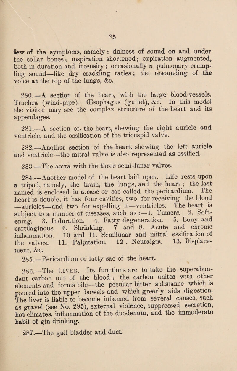 *5 Sew of the symptoms, namely: dulness of sound on and under the collar bones; inspiration shortened; expiration augmented, both in duration and intensity; occasionally a pulmonary crump¬ ling sound—like dry crackling ratles; the resounding of the voice at the top of the lungs, &c. 280. —A section of the heart, with the large blood-vessels. Trachea (wind-pipe). (Esophagus (gullet), &c. In this model the visitor may see the complex structure of the heart and its appendages. 281. —A section of, the heart, shewing the right auricle and ventricle, and the ossification of the tricuspid valve. 282. —Another section of the heart, shewing the left auricle and ventricle —the mitral valve is also represented as ossified. 283 —The aorta with the three semi-lunar valves. 284. —Another model of the heart laid open. Life rests upon a tripod, namely, the brain, the lungs, and the heart; the last named is enclosed in a.case or sac called the pericardium. The heart is double, it has four cavities, two for receiving the blood —auricles—and two for expelling it—ventricles. The heart is subject to a number of diseases, such as :—1. Turners. 2. Soft¬ ening. 3. Induration. 4. Fatty degeneration. 5. Bony and cartilaginous. 6. Shrinking. 7 and 8. Acute and chronic inflammation. 10 and 11. Semilunar and mitral ossification of the valves. 11. Palpitation. 12 . Neuralgia. 13. Displace¬ ment, &c. 285. —Pericardium or fatty sac of the heart. 286. _The Liver. Its functions are to take the superabun¬ dant carbon out of the blood ; the carbon unites with other elements and forms bile—the peculiar bitter substance which is poured into the upper bowels and which greatly aids digestion. The liver is liable to become inflamed from several causes, such as gravel (see No. 295), external violence, suppressed secretion, hot climates, inflammation of the duodenum, and the immoderate habit of gin drinking. 287. —The gall bladder and duct.