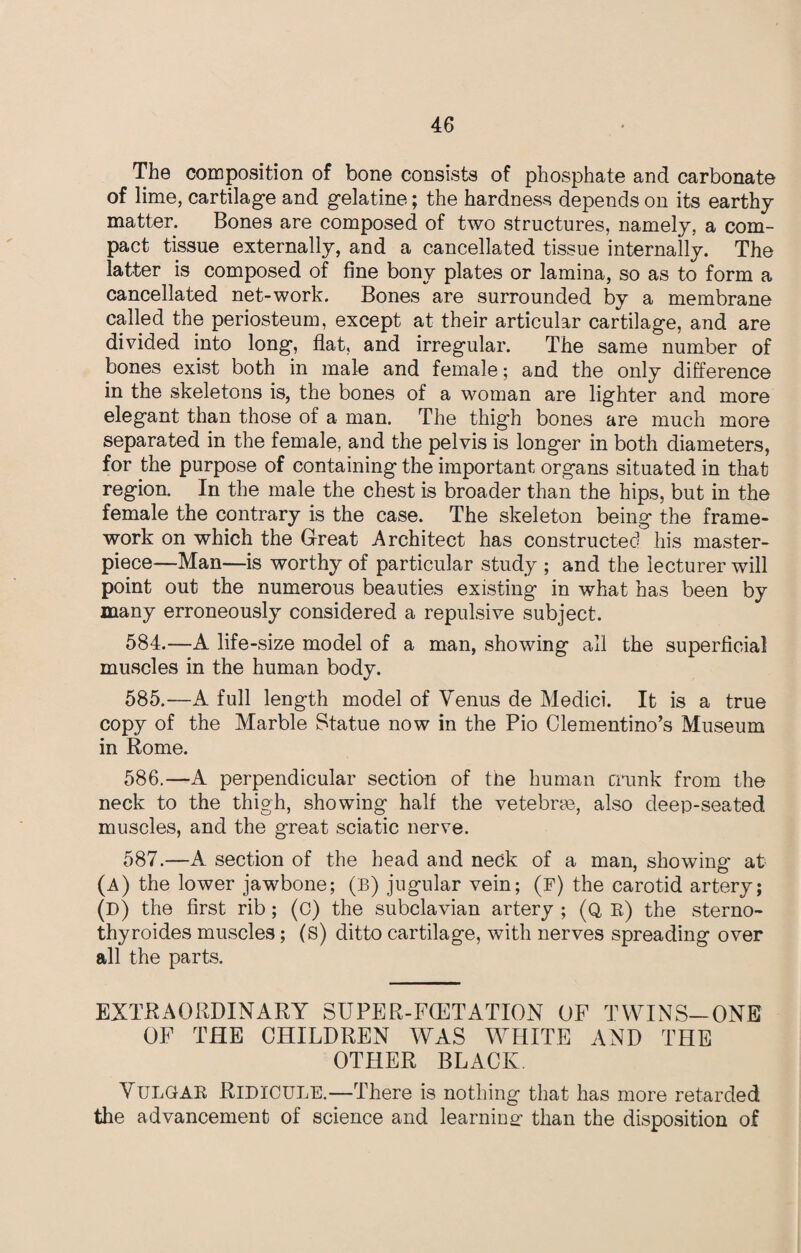 The composition of bone consists of phosphate and carbonate of lime, cartilage and gelatine; the hardness depends on its earthy matter. Bones are composed of two structures, namely, a com¬ pact tissue externally, and a cancellated tissue internally. The latter is composed of fine bony plates or lamina, so as to form a cancellated net-work. Bones are surrounded by a membrane called the periosteum, except at their articular cartilage, and are divided into long, flat, and irregular. The same number of bones exist both in male and female; and the only difference in the skeletons is, the bones of a woman are lighter and more elegant than those of a man. The thigh bones are much more separated in the female, and the pelvis is longer in both diameters, for the purpose of containing the important organs situated in that region. In the male the chest is broader than the hips, but in the female the contrary is the case. The skeleton being the frame¬ work on which the Great Architect has constructed his master¬ piece—Man—is worthy of particular study ; and the lecturer will point out the numerous beauties existing in what has been by many erroneously considered a repulsive subject. 584. —A life-size model of a man, showing all the superficial muscles in the human body. 585. —A full length model of Venus de Medici. It is a true copy of the Marble Statue now in the Pio Clementino’s Museum in Rome. 586. —A perpendicular section of the human crunk from the neck to the thigh, showing half the vetebrse, also deep-seated muscles, and the great sciatic nerve. 587. —A section of the head and neck of a man, showing at (A) the lower jawbone; (B) jugular vein; (F) the carotid artery; (D) the first rib; (c) the subclavian artery ; (Q K) the sterno- thyroides muscles; (s) ditto cartilage, with nerves spreading over all the parts. EXTRAORDINARY SUPER-F(ETATION OF TWINS-ONE OF THE CHILDREN WAS WHITE AND THE OTHER BLACK. V ULGAB RIDICULE.—There is nothing that has more retarded the advancement of science and learning- than the disposition of