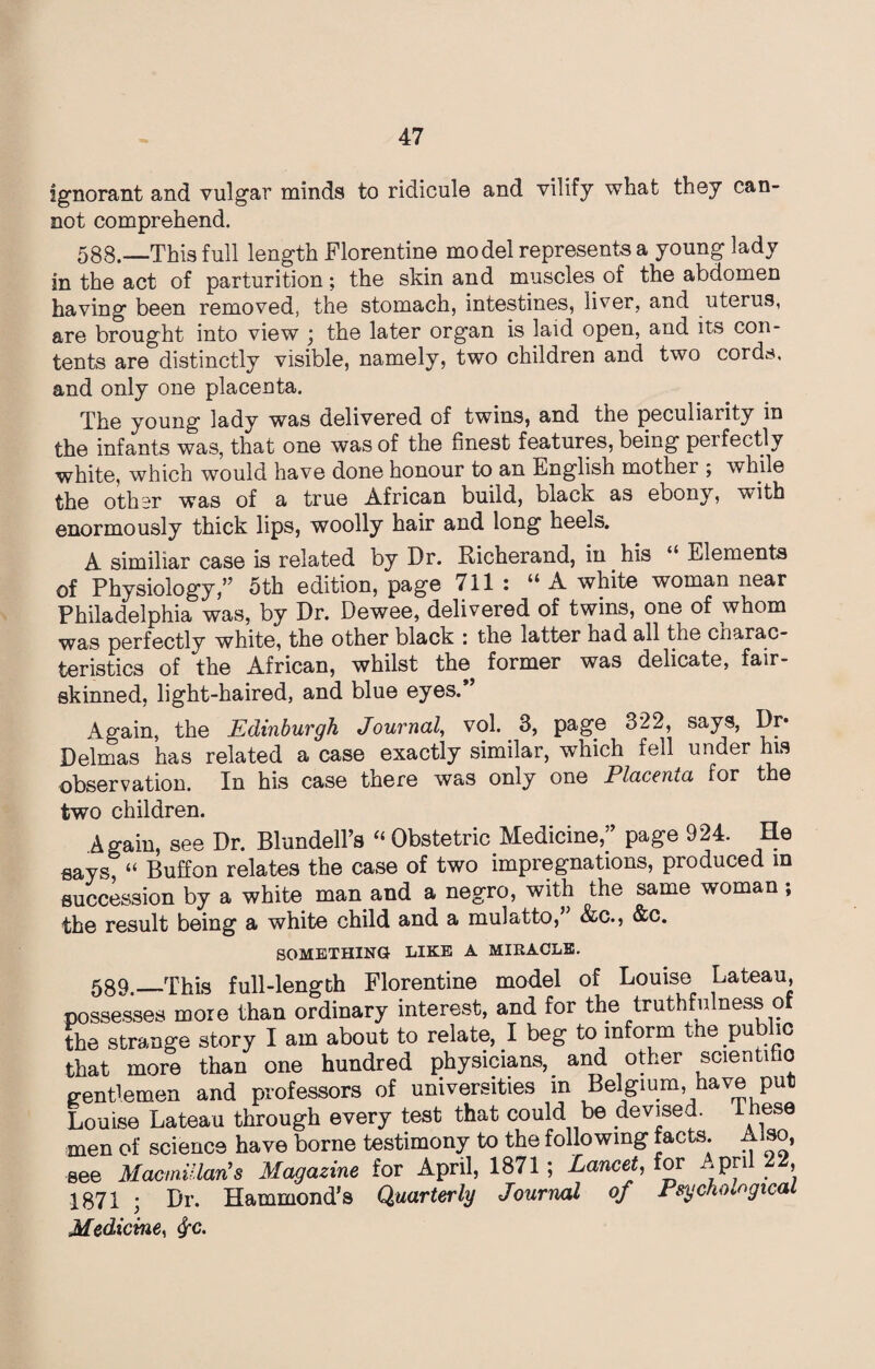 ignorant and vulgar minds to ridicule and vilify what they can¬ not comprehend. 588.—This full length Florentine model represents a young lady in the act of parturition; the skin and muscles of the abdomen having been removed, the stomach, intestines, liver, and uterus, are brought into view ; the later organ is laid open, and its con¬ tents are distinctly visible, namely, two children and two cords, and only one placenta. The young lady was delivered of twins, and the peculiarity in the infants was, that one was of the finest features, being peifectly white, which would have done honour to an English mother ; while the other was of a true African build, black as ebony, with enormously thick lips, woolly hair and long heels. A similiar case is related by Dr. Richerand, in. his “ Elements of Physiology,’5 5th edition, page 711 : “A white woman near Philadelphia was, by Dr. Dewee, delivered of twins, one of whom was perfectly white, the other black : the latter had all the cnarac- teristics of the African, whilst the former was delicate, fair¬ skinned, light-haired, and blue eyes. Again, the Edinburgh Journal, vol. 3, page 322, says, Dr* Delmas has related a case exactly similar, which fell under his observation. In his case there was only one Placenta for the two children. Again, see Dr. Blundell’s “Obstetric Medicine,” page 924. He says, “ Buffon relates the case of two impregnations, produced in succession by a white man and a negro, with the same woman; the result being a white child and a mulatto,’ &c., &c. SOMETHING LIKE A MIRACLE. 58Q This full-length Florentine model of Louise Lateau, possesses more than ordinary interest, and for the truthfulness of the strange story I am about to relate, I beg to inform the public that more than one hundred physicians, and other scientific gentlemen and professors of universities in Belgium have put Louise Lateau through every test that could be devised. These men of science have borne testimony to the following facts. Also, see Macmillan's Magazine for April, 1871; Lancet, for .pn , 1871 ; Dr. Hammond’s Quarterly Journal of Psychological Medicine, <^c.