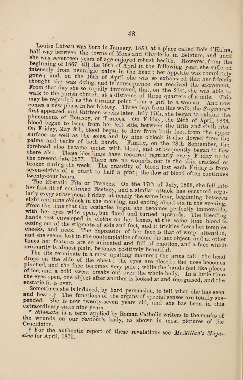 haffwS wean W;LS born in Jan»wy, 1851, at a place called Bois d’Haine, halt way between the towns of Mons and Charlerio, in Belgium and until she was seventeen years of age enjoyed robust health. However, from the ginning of i867, till the 16th of April in the following year, she suffered Zee LtZ Xra I °h PH3 *•“ tba tead; her appefi/e was co^Sdy fhouVht shP wJ-16 h • pnl She was 80 exhaus^ed that her friends FronftLfhrl7«h dymg’ -ai!d J.n ^sequence she received the sacrament. fn th. ^ u T rTdly lmProved- on the 21st, she was able to a k to the parish church, at a distance of three quarters of a mile This may be regarded as the turning point from a girl to a woman And now first^pDearedPan,Three dayS fr°m this walk’the Stigmata* Phenomena of a*d thlrfceen ^eeks ^ter, July 17th, she began to exhibit the hinoH k f Ectascy, or Trances. On Friday, the 24th of April, 1868 On Frida^VaVsn emr°a !®ft Side’ betweeu the fifth and Jixth ribs On Friday, May 8th, blood began to flow from both feet, from the upp^r pa ms and toclfnfb Zi?’ a5d bV*ine °’ctook “ flowed fromfhe foreTead nicb n f both.hands- Finally, on the 28th September, the there aL TheTw* T'* ^th b!ood’ and s«t>Seqnently began to flow the present dlte 1877 TK^ haTe reourred tcgnlarly every Friday up to rne present date 1877. There are no wounds, nor is the skin cracked or seven eieht-nofhC WeekI Tl? l'J!laritit-T of blood lost Friday is from twentTChourl qa '° half 3 pta* ! the fl°W °f blood often her flrsfflfofe, '£'ace*- 0n the 17th »t July, 1868, she fell into- ,A„ of confirmed Ecstacy, and a similar attack has occurred regu¬ larly every subsequent Friday, at nearly the same hour, beginning between From the Ze Zt fath? and endin= about *» & with W ^ thm the ecstacies begin she becomes perfectly immovable, h„nf] h ,eyes ^lde open, but fixed and turned upwards. The bleeding- hands rest enveloped in cloths on her knees, at the same time Wood is cheeks 1? the stomata of side and feet, and it trickles down her temples lZeks’ and nfck; . Tbe expression of her face is that of wrapt attention, if L fraSt °St m the c°ntemplation of some distant object, and at other times her features are so animated and full of emotion, and a face which ormnarily is almost plain, becomes positively beautiful. droDseoftii?iHTiatefiF>am?St aPal]in» manner; the arms fall; the head mnched and th d f ° u* chest 5 the eyes are closed; the nose becomes of ice and a I h.eG°me* Very Pale 7 while the bauds feel like pieces o ice, and a cold sweat breaks out over the whole body. In a little time- ecttltic fit ia'over an°ther is looked at and recognised, and the and°heardT b£ ^ Persuasion’ to tell ^bat she has seen -bbearif Th fuTtl0ns of the organs of special senses are totally sus- She f°W. twenty-seven years old, and she has been in this extraordinary state nine years. # Siiymata is a term applied by Roman Catholic writers to the marks of CrucifixionS °n °Ur baV10ur’s body’ as shown in most pictures of the ^ foTApril ai871DtiC °f revelation8 see McMillan's Maja-
