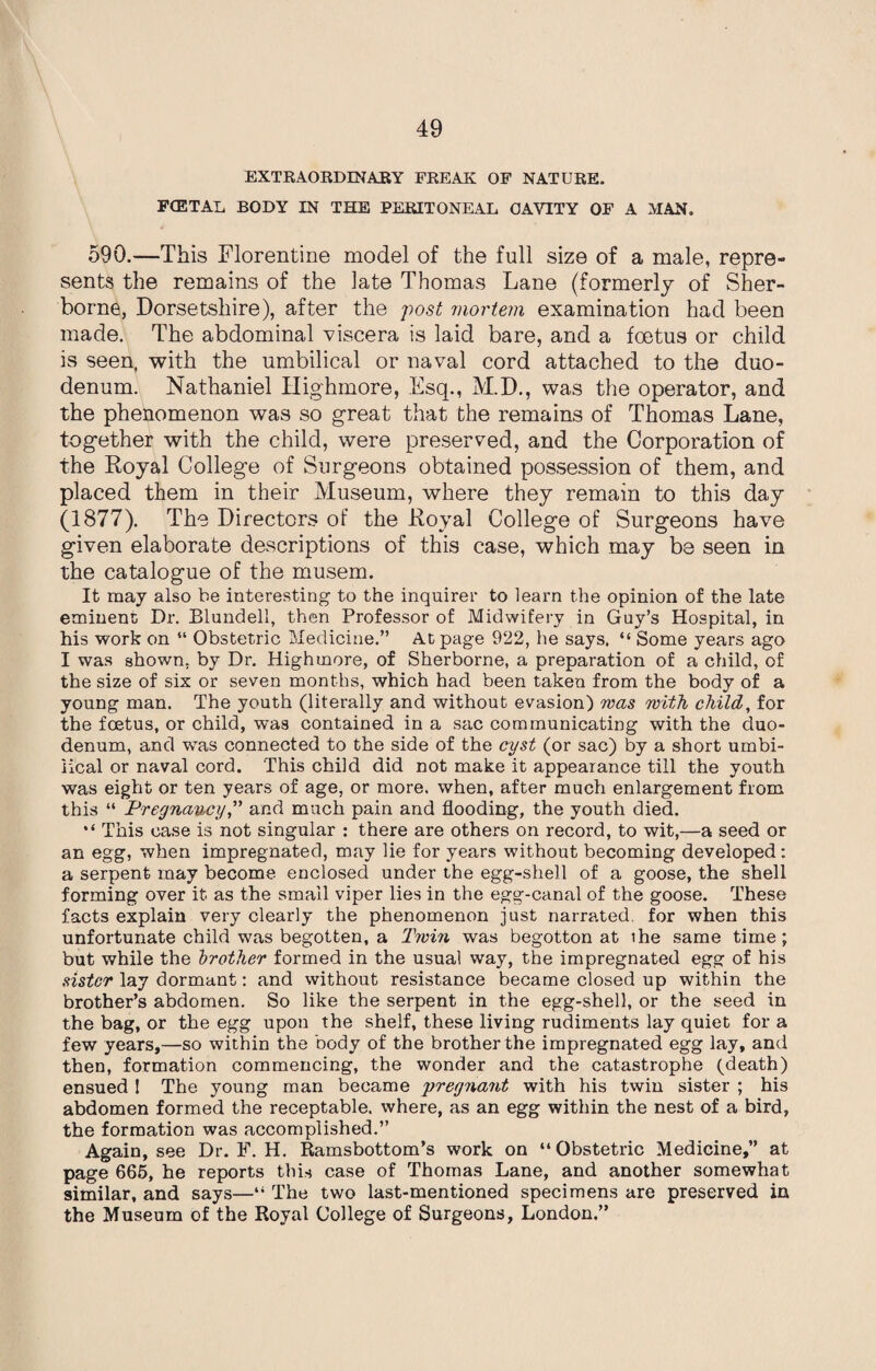 I EXTRAORDINARY FREAK OF NATURE. FCETAL BODY IN THE PERITONEAL CAVITY OF A MAN. 590.—This Florentine model of the full size of a male, repre¬ sents the remains of the late Thomas Lane (formerly of Sher¬ borne, Dorsetshire), after the post mortem examination had been made. The abdominal viscera is laid bare, and a foetus or child is seen, with the umbilical or naval cord attached to the duo¬ denum. Nathaniel Highmore, Esq., M.D., was the operator, and the phenomenon was so great that the remains of Thomas Lane, together with the child, were preserved, and the Corporation of the Royal College of Surgeons obtained possession of them, and placed them in their Museum, where they remain to this day (1877). The Directors of the Royal College of Surgeons have given elaborate descriptions of this case, which may be seen in the catalogue of the musem. It may also be interesting to the inquirer to learn the opinion of the late eminent Dr. Blundell, then Professor of Midwifery in Guy’s Hospital, in his work on “ Obstetric Medicine.” At page 922, he says. “ Some years ago I was shown, by Dr. Highmore, of Sherborne, a preparation of a child, of the size of six or seven months, which had been taken from the body of a young man. The youth (literally and without evasion) was with child, for the foetus, or child, wTas contained in a sac communicating with the duo¬ denum, and was connected to the side of the cyst (or sac) by a short umbi¬ lical or naval cord. This child did not make it appearance till the youth was eight or ten years of age, or more, when, after much enlargement from this “ Pregnancy,” and much pain and flooding, the youth died. “ This case is not singular : there are others on record, to wit,—a seed or an egg, when impregnated, may lie for years without becoming developed: a serpent may become enclosed under the egg-shell of a goose, the shell forming over it as the small viper lies in the egg-canal of the goose. These facts explain very clearly the phenomenon just narrated for when this unfortunate child was begotten, a Twin was begotton at ihe same time; but while the brother formed in the usual way, the impregnated egg of his sister lay dormant: and without resistance became closed up within the brother’s abdomen. So like the serpent in the egg-shell, or the seed in the bag, or the egg upon the shelf, these living rudiments lay quiet for a few years,—so within the body of the brother the impregnated egg lay, and then, formation commencing, the wonder and the catastrophe (death) ensued 1 The young man became 'pregnant with his twin sister ; his abdomen formed the receptable. where, as an egg within the nest of a bird, the formation was accomplished.” Again, see Dr. F. H. Ramsbottom’s work on “ Obstetric Medicine,” at page 665, he reports this case of Thomas Lane, and another somewhat similar, and says—“ The tv/o last-mentioned specimens are preserved in the Museum of the Royal College of Surgeons, London.”