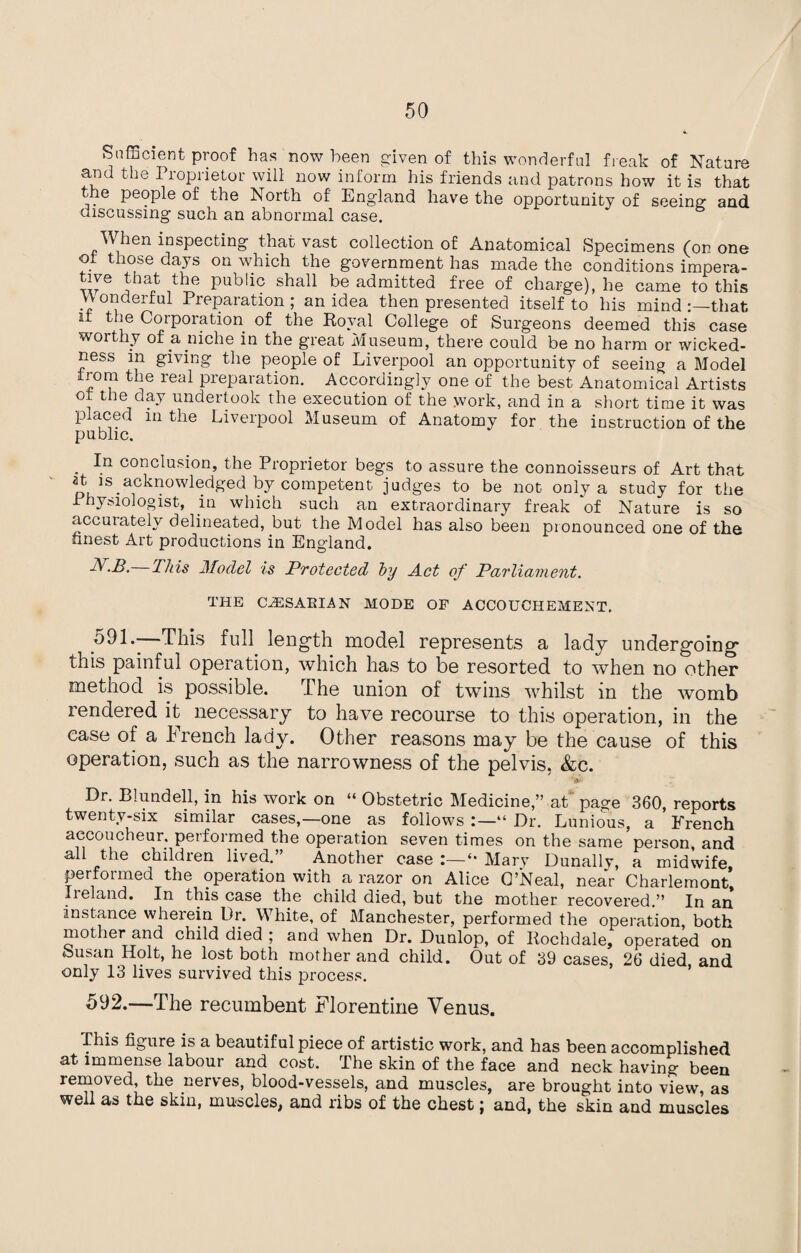 Sufficient proof has now been given of this wonderful freak of Nature and the Proprietor will now inform his friends and patrons how it is that the people of the North of England have the opportunity of seeing and discussing such an abnormal case. When inspecting that vast collection of Anatomical Specimens (on one of those days on which the government has made the conditions impera- tive that the public shall be admitted free of charge), he came to this .” onderful Preparation ; an idea then presented itself to his mind that it the Corporation of the Royal College of Surgeons deemed this case worthy of a niche in the great Museum, there could be no harm or wicked¬ ness m giving the people of Liverpool an opportunity of seeing a Model from the real preparation. Accordingly one of the best Anatomical Artists of the day undertook the execution of the work, and in a short time it was placed m the Liverpool Museum of Anatomy for the instruction of the public. . conclusion, the Proprietor begs to assure the connoisseurs of Art that at is acknowledged by competent judges to be not only a study for the 1 hysiologist, m which such an extraordinary freak of Nature is so accurately delineated, but the Model has also been pronounced one of the finest Art productions in England. N.B.—This Model is Protected by Act of Parliavient. THE (AESAKIAN MODE OF ACCOUCHEMENT. 591. - This full length model represents a lady undergoing this painful operation, which has to be resorted to when no other method is possible. The union of twins whilst in the womb rendered it necessary to have recourse to this operation, in the ^ y. Other reasons may be the cause of this operation, such as the narrowness of the pelvis, &c. Dr. Blundell, in his work on “ Obstetric Medicine,” at page 360, reports twenty-six similar cases,—one as follows “ Dr. Lunious, a French accoucheur, performed the operation seven times on the same person, and all the children lived.” Another case :—*• Mary Dunally, a midwife performed the operation with a razor on Alice O’Neal, near Charlemont’ Ii eland. In this case the child died, but the mother recovered.” In an instance wherein Dr. White, of Manchester, performed the operation, both mother and child died ; and when Dr. Dunlop, of Rochdale, operated on feusan Holt, he lost both mother and child. Out of 39 cases, 26 died and only 13 lives survived this process. 592. —The recumbent Florentine Venus. This figure is a beautiful piece of artistic work, and has been accomplished at immense labour and cost. The skin of the face and neck having been removed, the nerves, blood-vessels, and muscles, are brought into view as well as the skin, muscles, and ribs of the chest; and, the skin and muscles