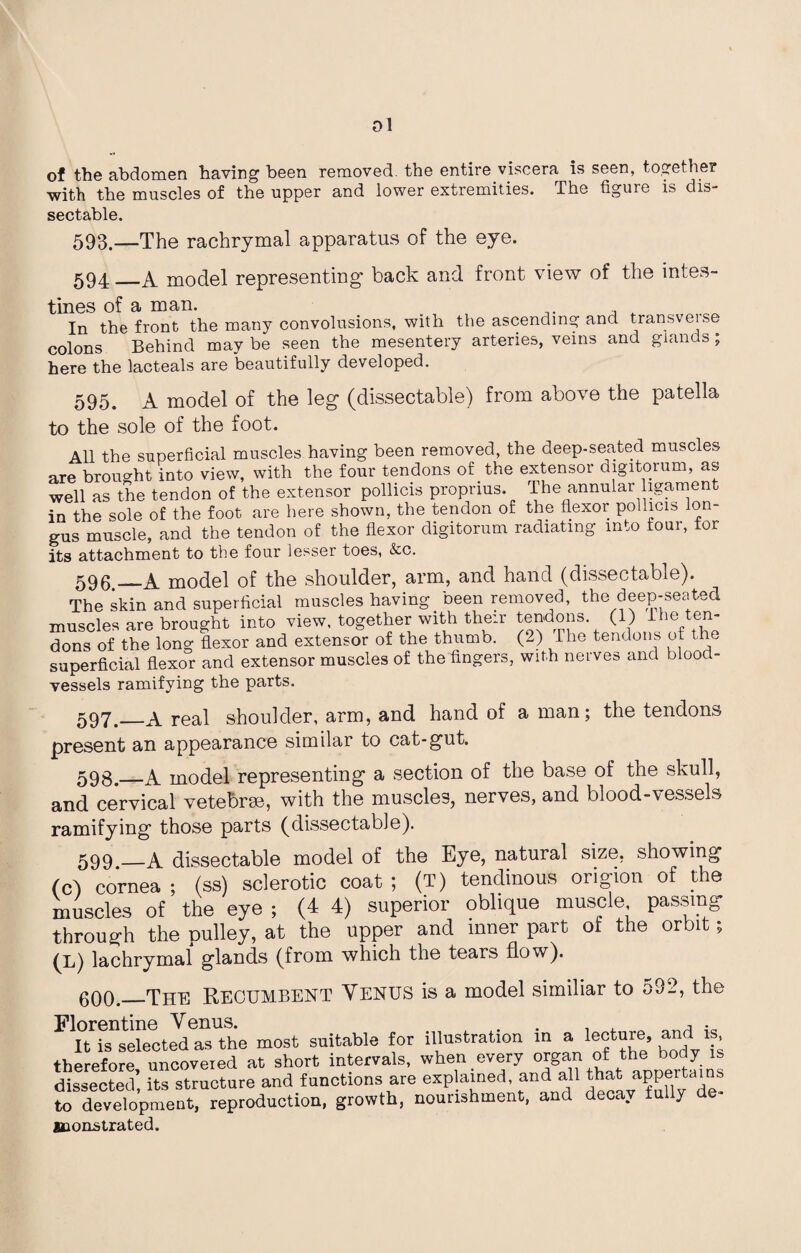 ol of the abdomen having been removed, the entire viscera is seen, together with the muscles of the upper and lower extremities. The figure is dis- sectable. 593.—The rachrymal apparatus of the eye. 594_A. model representing’ back and front view of the intes¬ tines of a man. In the front the many convolutions, with the ascending and transverse colons Behind may be seen the mesentery arteries, veins and glands ; here the lacteals are beautifully developed. 595. A model of the leg (dissectable) from above the patella to the sole of the foot. All the superficial muscles having been removed, the deep-seated muscles are brought into view, with the four tendons of the extensor digitorum, as well as the tendon of the extensor pollicis proprius. The annular ligament in the sole of the foot are here shown, the tendon of the flexor pollicis lon- gus muscle, and the tendon of the flexor digitorum radiating into four, tor its attachment to the four lesser toes, &c. 596 —A model of the shoulder, arm, and hand (dissectable). The skin and superficial muscles having been removed, the deep-seated muscles are brought into view, together with their tendons. (1) the ten¬ dons of the long flexor and extensor of the thumb. (2) The tendons of the superficial flexor and extensor muscles of the fingers, with nerves and blood¬ vessels ramifying the parts. 597._Areal shoulder, arm, and hand of a man; the tendons present an appearance similar to cat-gut. 593._A model representing a section of the base of the skull, and cervical vetebrm, with the muscles, nerves, and blood-vessels ramifying those parts (dissectable). 599_A dissectable model of the Eye, natural size, showing (c) cornea ; (ss) sclerotic coat ; (T) tendinous origion of the muscles of the eye ; (4 4) superior oblique muscle passing through the pulley, at the upper and inner part of the orbit; (L) lachrymal glands (from which the tears flow). 600._The Recumbent Venus is a model similiar to o32, the F It is selected as the most suitable for illustration in a therefore, uncoveied at short intervals, when ever?• organ o! the> body ™ dissected, its structure and functions are explained, and all t^t appertains to development, reproduction, growth, nourishment, and decay iully monstrated.