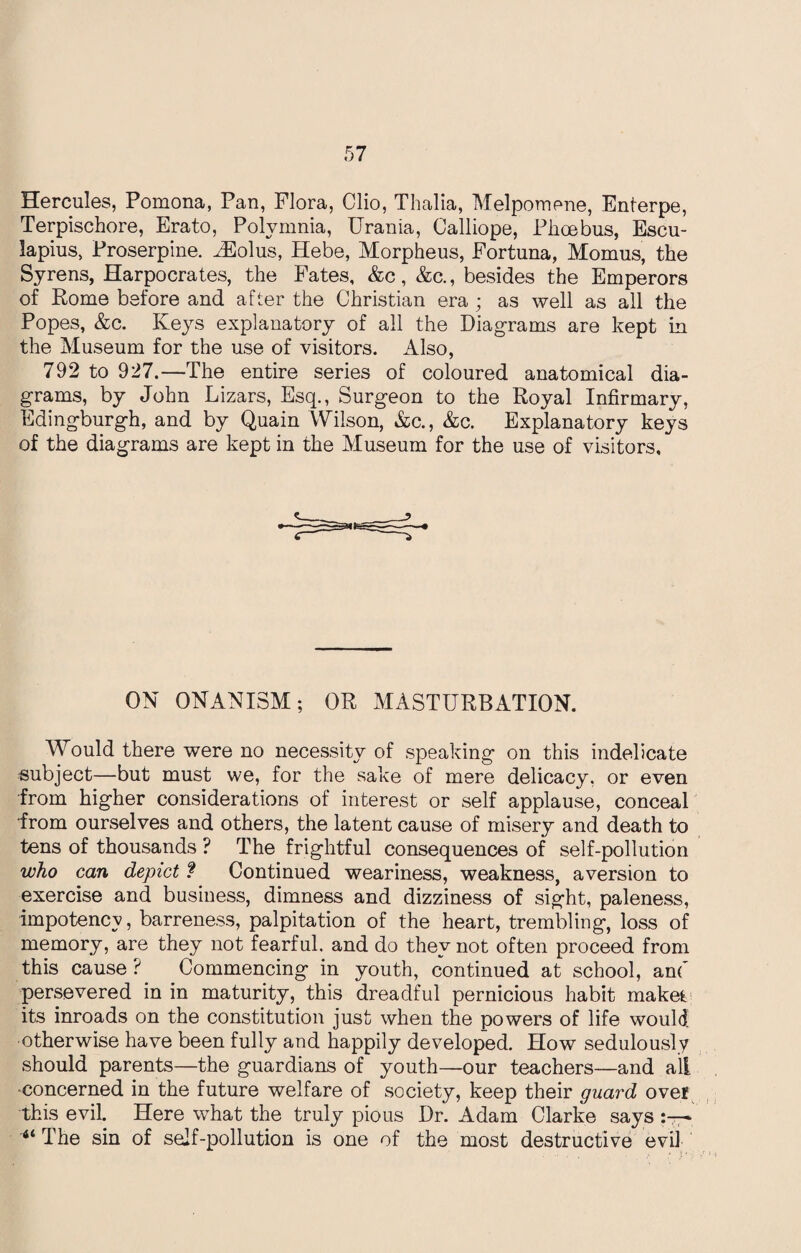 Hercules, Pomona, Pan, Flora, Clio, Thalia, Melpomene, Enterpe, Terpischore, Erato, Polvmnia, Urania, Calliope, Phoebus, Escu- lapius, Proserpine. iEolus, Hebe, Morpheus, Fortuna, Momus, the Syrens, Harpocrates, the Fates, &c, &c., besides the Emperors of Rome before and after the Christian era ; as well as all the Popes, &c. Iveys explanatory of all the Diagrams are kept in the Museum for the use of visitors. Also, 792 to 927.—The entire series of coloured anatomical dia¬ grams, by John Lizars, Esq., Surgeon to the Royal Infirmary, Edingburgh, and by Quain Wilson, &c., &c. Explanatory keys of the diagrams are kept in the Museum for the use of visitors. ON ONANISM; OR MASTURBATION. Would there were no necessity of speaking on this indelicate subject—but must we, for the sake of mere delicacy, or even from higher considerations of interest or self applause, conceal from ourselves and others, the latent cause of misery and death to tens of thousands ? The frightful consequences of self-pollution who can depict ? Continued weariness, weakness, aversion to exercise and business, dimness and dizziness of sight, paleness, impotency, barreness, palpitation of the heart, trembling, loss of memory, are they not fearful, and do they not often proceed from this cause ? Commencing in youth, continued at school, and persevered in in maturity, this dreadful pernicious habit make* its inroads on the constitution just when the powers of life would otherwise have been fully and happily developed. How sedulously should parents—the guardians of youth—our teachers—and all concerned in the future welfare of society, keep their guard over this evil. Here what the truly pious Dr. Adam Clarke says 46 The sin of self-pollution is one of the most destructive evil
