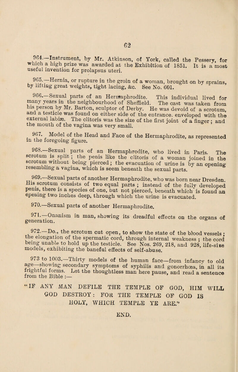 964.' Instrument, by Mr. Atkinson, of York, called the Pessery, for which a high prize was awarded at the Exhibition of 1851. It is a most useful invention for prolapsus uteri. 9G5. Hernia, or rupture in the groin of a woman, brought on by sprains, by lifting great weights, tight lacing, &c. See No. 601. 966.—Sexual parts of an Hermaphrodite. This individual lived for many years in the neighbourhood of Sheffield. The cast was taken from ns person by Mr. Barton, sculptor of Derby. He was devoid of a scrotum, and a testicle was found on either side of the entrance, enveloped with the external labiae. The clitoris was the size of the first joint of a finger ; and the mouth of the vagina was very small. . » Moctel of the Head and Face of the Hermaphrodite, as represented in the foregoing figure. 968. Sexual parts of an Hermaphrodite, who lived in Paris. The scrotum is split ; the penis like the clitoris of a woman joined in the scrotum without being pierced; the evacuation of urine is by an opening lesembling a vagina, which is seem beneath the sexual parts. 969. Sexual parts of another Hermaphrodite, who was born near Dresden His scroturn consists of two equal parts ; instead of the fully developed penis, there is a species of one, but not pierced, beneath which is found an opening two inches deep, through which the urine is evacuated. 970* Sexual parts of another Hermaphrodite. Onanism in man, showing its dreadful effects on the organs of generation. 972.—Do., the scrotum cut open, to show the state of the blood vessels ; the elongation of the spermatic cord, through internal weakness ; the cord being unable to hold up the testicle. See Nos. 269, 218, and 928 life-size models, exhibiting the baneful effects of self-abuse. 973 to 1003.—Thirty models of the human face—from infancv to old secondary symptoms of syphilis and gonorrhoea, in all its vightlul forms. Let the thoughtless man here pause, and read a sentence from the Bible :— “IF ANY MAN DEFILE THE TEMPLE OF GOD, HIM WILL GOD DESTROY : FOR THE TEMPLE OF GOD IS HOLY, WHICH TEMPLE YE ARE.” END.