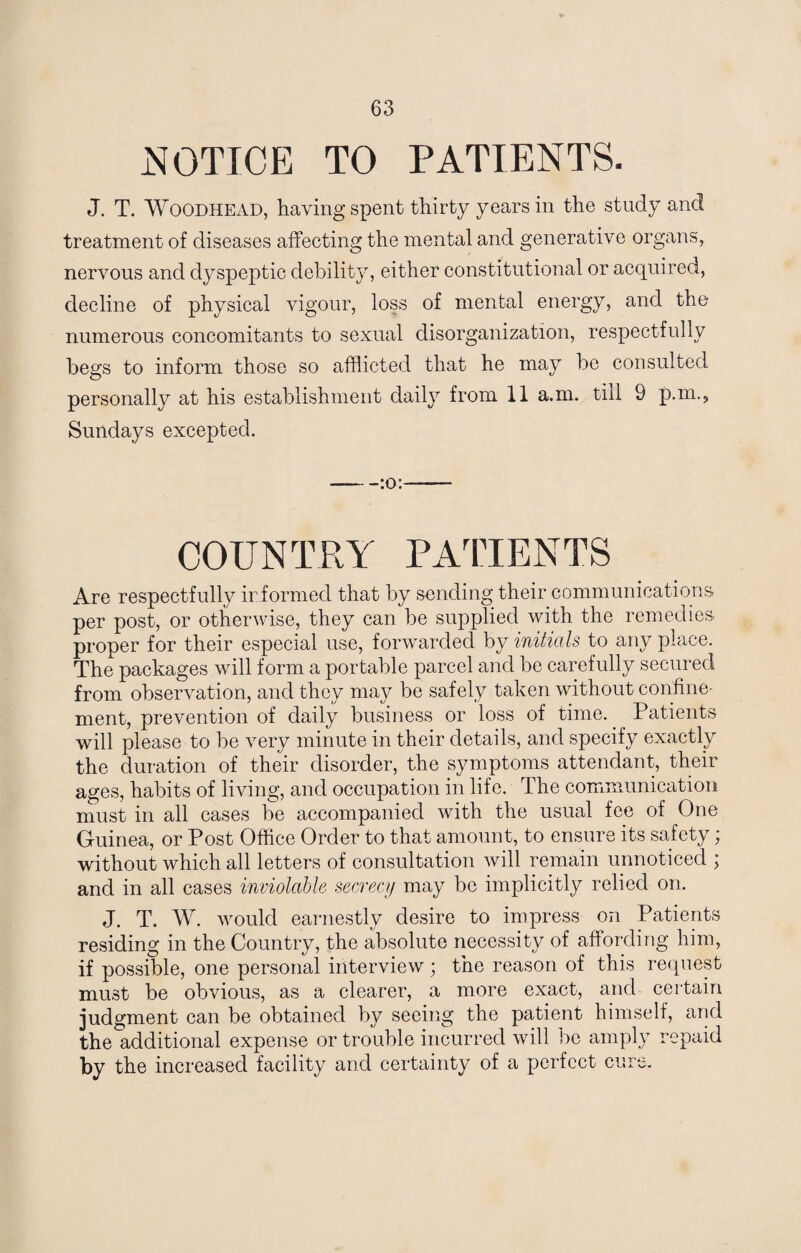 NOTICE TO PATIENTS. J. T. Woodhead, having spent thirty years in the study and treatment of diseases affecting the mental and generative organs, nervous and dyspeptic debility, either constitutional or acquired, decline of physical vigour, loss of mental energy, and the numerous concomitants to sexual disorganization, respectfully begs to inform those so afflicted that he may be consulted personally at his establishment daily from 11 a.m. till 9 p.m.5 Sundays excepted. -:o:- COUNTRY PATIENTS Are respectfully ir formed that by sending their communications per post, or otherwise, they can be supplied with the remedies proper for their especial use, forwarded by initials to any place. The packages will form a portable parcel and be carefully secured from observation, and they may be safely taken without confine¬ ment, prevention of daily business or loss of time. Patients will please to be very minute in their details, and specify exactly the duration of their disorder, the symptoms attendant, their ages, habits of living, and occupation in life. The communication must in all cases be accompanied with the usual fee of One Guinea, or Post Office Order to that amount, to ensure its safety; without which all letters of consultation will remain unnoticed ; and in all cases inviolable secrecy may be implicitly relied on. J. T. W. would earnestly desire to impress on Patients residing in the Country, the absolute necessity of affording him, if possible, one personal interview; the reason of this request must be obvious, as a clearer, a more exact, and certain judgment can be obtained by seeing the patient himself, and the additional expense or trouble incurred will be amply repaid the increased facility and certainty of a perfect cure.