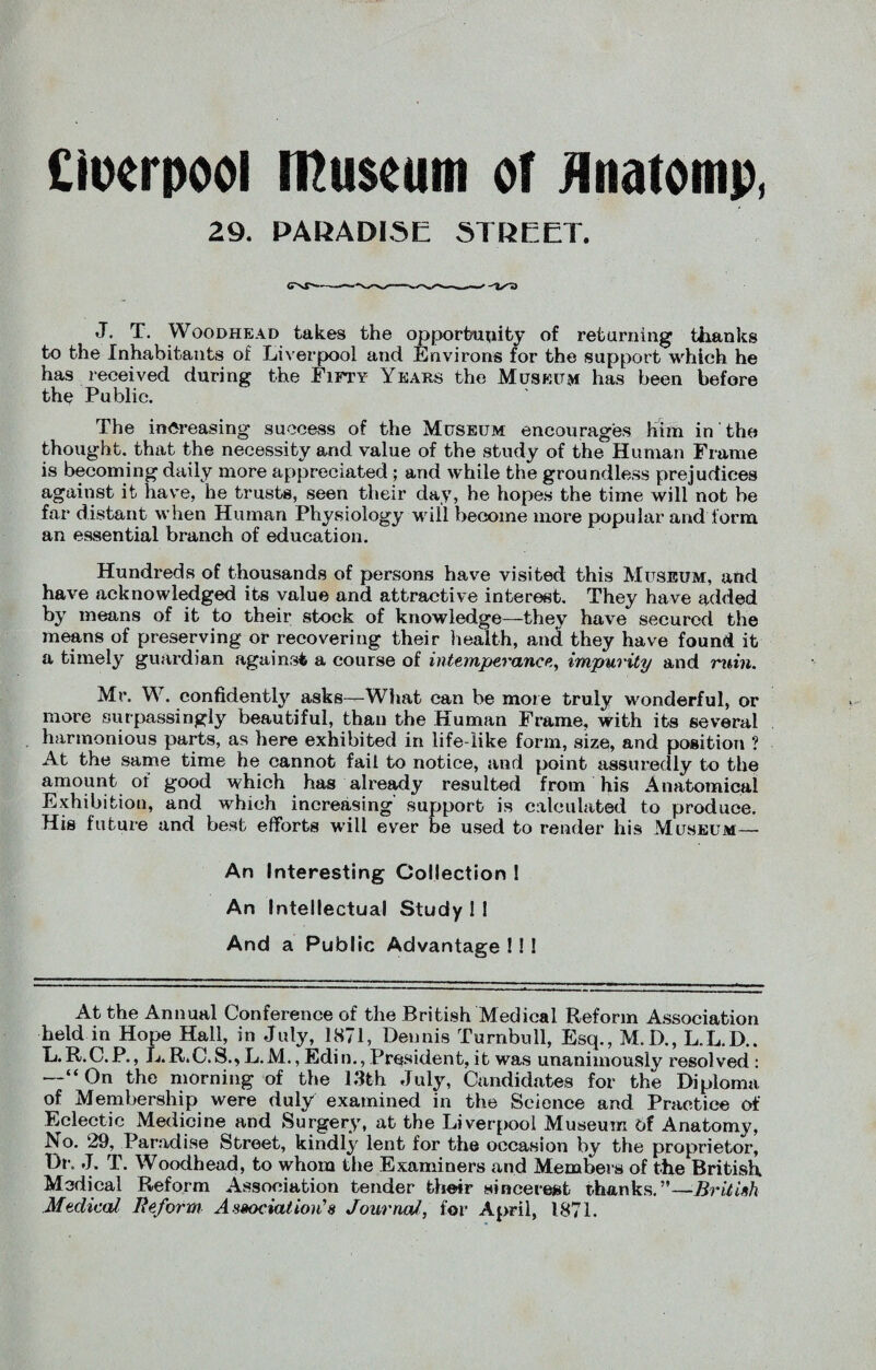 Ciuerpool Museum of Unatomp, 29. PARADISE STREET. J. T. Woodhead takes the opportunity of returning thanks to the Inhabitants of Liverpool and Environs for the support which he has received during the Fifty Years the Museum has been before the Public. The increasing success of the Museum encourages him in the thought, that the necessity and value of the study of the Human Frame is becoming daily more appreciated -; and while the groundless prejudices against it have, he trusts, seen their day, he hopes the time will not be far distant when Human Physiology will become more popular and form an essential branch of education. Hundreds of thousands of persons have visited this Museum, and have acknowledged its value and attractive interest. They have added by means of it to their stock of knowledge—they have secured the means of preserving or recovering their health, and they have found it a timely guardian against a course of intemperance, impurity and ruin. Mr. W. confidently asks—What can be more truly wonderful, or more surpassingly beautiful, than the Human Frame, with its several harmonious parts, as here exhibited in life-like form, size, and position ? At the same time he cannot fail to notice, and point assuredly to the amount of good which has already resulted from his Anatomical Exhibition, and which increasing support is calculated to produce. His future and best efforts will ever be used to render his Museum— An Interesting Collection ! An Intellectual Study I I And a Public Advantage ! I ! At the Annual Conference of the British Medical Reform Association held in Hope Hall, in July, 1871, Dennis Turnbull, Esq., M.D., L.L.D.. L.R.C.P., L.R.C.S.,L.M., Edin., President, it was unanimously resolved: —“On the morning of the 1.3th July, Candidates for the Diploma of Membership were duly examined in the Science and Practice of Eclectic Medicine and Surgery, at the Liverpool Museum of Anatomy, No. 29, Paradise Street, kindly lent for the occasion by the proprietor, Dr. J. T. Woodhead, to whom the Examiners and Members of the British Medical Reform Association tender their sincere#! thanks —British Medical Reform Association’s Journal, for April, 1871.