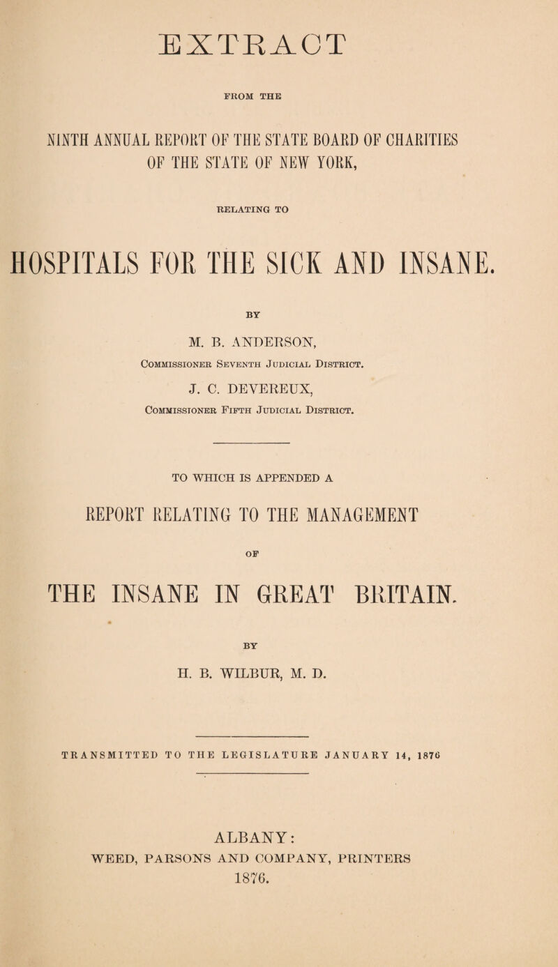 FROM THE NINTH ANNUAL REPORT OF THE STATE BOARD OF CHARITIES OF THE STATE OF NEW YORK, RELATING TO HOSPITALS FOR THE SICK AND INSANE. BY M. B. ANDERSON, Commissioner Seventh Judicial District. J. C. DEVEREUX, Commissioner Fifth Judicial District. TO WHICH IS APPENDED A REPORT RELATING TO THE MANAGEMENT THE INSANE IN GREAT BRITAIN. II. B. WILBUR, M. D. TRANSMITTED TO THE LEGISLATURE JANUARY 14, 1876 ALBANY: WEED, PARSONS AND COMPANY, PRINTERS 1876.