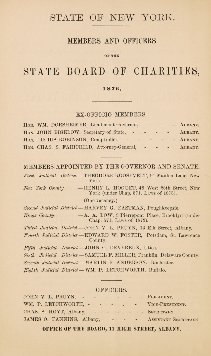 STATE OF NEW YORK. MEMBERS AND OFFICERS OF THE STATE BOARD OF CHARITIES, 1876. EX-OFFICIO MEMBERS. Hon. WM. DORSHEIMER, Lieutenant-Governor, - Albany. Hon. JOHN BIGELOW, Secretary of State, - Albany. Hon. LUCIUS ROBINSON, Comptroller,.Albany. Hon. CHAS. S. FAIRCHILD, Attorney-General, - Albany. MEMBERS APPOINTED BY THE GOVERNOR AND SENATE. First Judicial District — THEODORE ROOSEVELT, 94 Maiden Lane, New York. New York County —HENRY L. HOGUET, 48 West 28tli Street, New York (under Chap. 571, Laws of 1878). (One vacancy.) Second Judicial District — HARVEY G. EASTMAN, Poughkeepsie. Kings County —A. A. LOW, 8 Pierrepont Place, Brooklyn (under Chap. 571, Laws of 1873). Third Judicial District — JOHN V. L. PRUYN, 13 Elk Street, Albany. Fourth Judicial District — EDWARD W. FOSTER, Potsdam, St. Lawrence County. Fifth Judicial District — JOHN C. DEVEREUX, Utica. Sixth Judicial District — SAMUEL F. MILLER, Franklin, Delaware County. Seventh Judicial District — MARTIN B. ANDERSON, Rochester. Eighth Judicial District — WM. P. LETCH WORTH, Buffalo. OFFICERS. JOHN V. L. PRUYN, ------ President. WM. P. LETCHWORTH, - Vice-President. CHAS. S. HOYT, Albany, ----- Secretary. JAMES O. FANNING, Albany, - Assistant Secretary