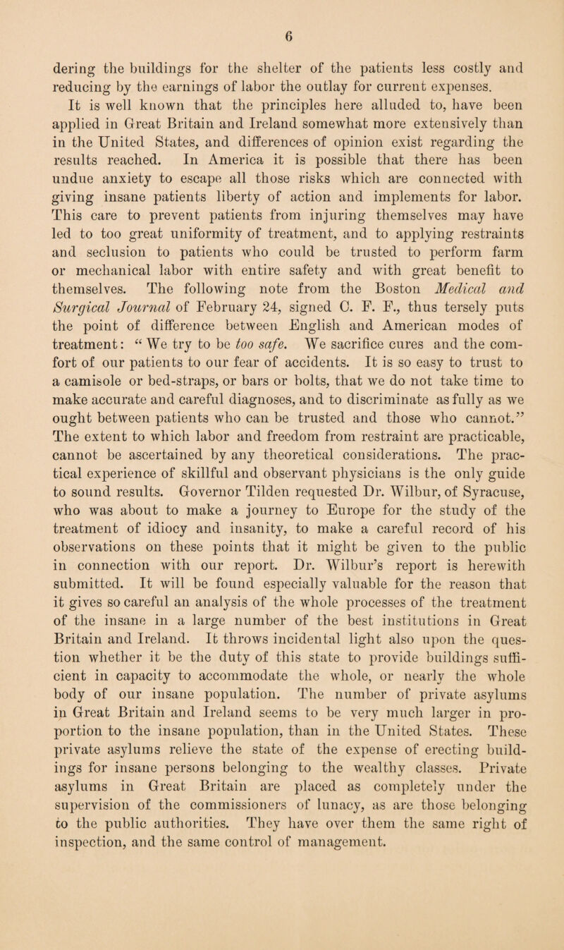 dering the buildings for the shelter of the patients less costly and reducing by the earnings of labor the outlay for current expenses. It is well known that the principles here alluded to, have been applied in Great Britain and Ireland somewhat more extensively than in the United States, and differences of opinion exist regarding the results reached. In America it is possible that there has been undue anxiety to escape all those risks which are connected with giving insane patients liberty of action and implements for labor. This care to prevent patients from injuring themselves may have led to too great uniformity of treatment, and to applying restraints and seclusion to patients who could be trusted to perform farm or mechanical labor with entire safety and with great benefit to themselves. The following note from the Boston Medical and Surgical Journal of February 24, signed 0. F. F., thus tersely puts the point of difference between English and American modes of treatment: “ We try to be too safe. We sacrifice cures and the com¬ fort of our patients to our fear of accidents. It is so easy to trust to a camisole or bed-straps, or bars or bolts, that we do not take time to make accurate and careful diagnoses, and to discriminate as fully as we ought between patients who can be trusted and those who cannot.” The extent to which labor and freedom from restraint are practicable, cannot be ascertained by any theoretical considerations. The prac¬ tical experience of skillful and observant physicians is the only guide to sound results. Governor Tilden requested Dr. Wilbur, of Syracuse, who was about to make a journey to Europe for the study of the treatment of idiocy and insanity, to make a careful record of his observations on these points that it might be given to the public in connection with our report. Dr. Wilbur’s report is herewith submitted. It will be found especially valuable for the reason that it gives so careful an analysis of the whole processes of the treatment of the insane in a large number of the best institutions in Great Britain and Ireland. It throws incidental light also upon the ques¬ tion whether it be the duty of this state to provide buildings suffi¬ cient in capacity to accommodate the whole, or nearly the whole body of our insane population. The number of private asylums in Great Britain and Ireland seems to be very much larger in pro¬ portion to the insane population, than in the United States. These private asylums relieve the state of the expense of erecting build¬ ings for insane persons belonging to the wealthy classes. Private asylums in Great Britain are placed as completely under the supervision of the commissioners of lunacy, as are those belonging to the public authorities. They have over them the same right of inspection, and the same control of management.