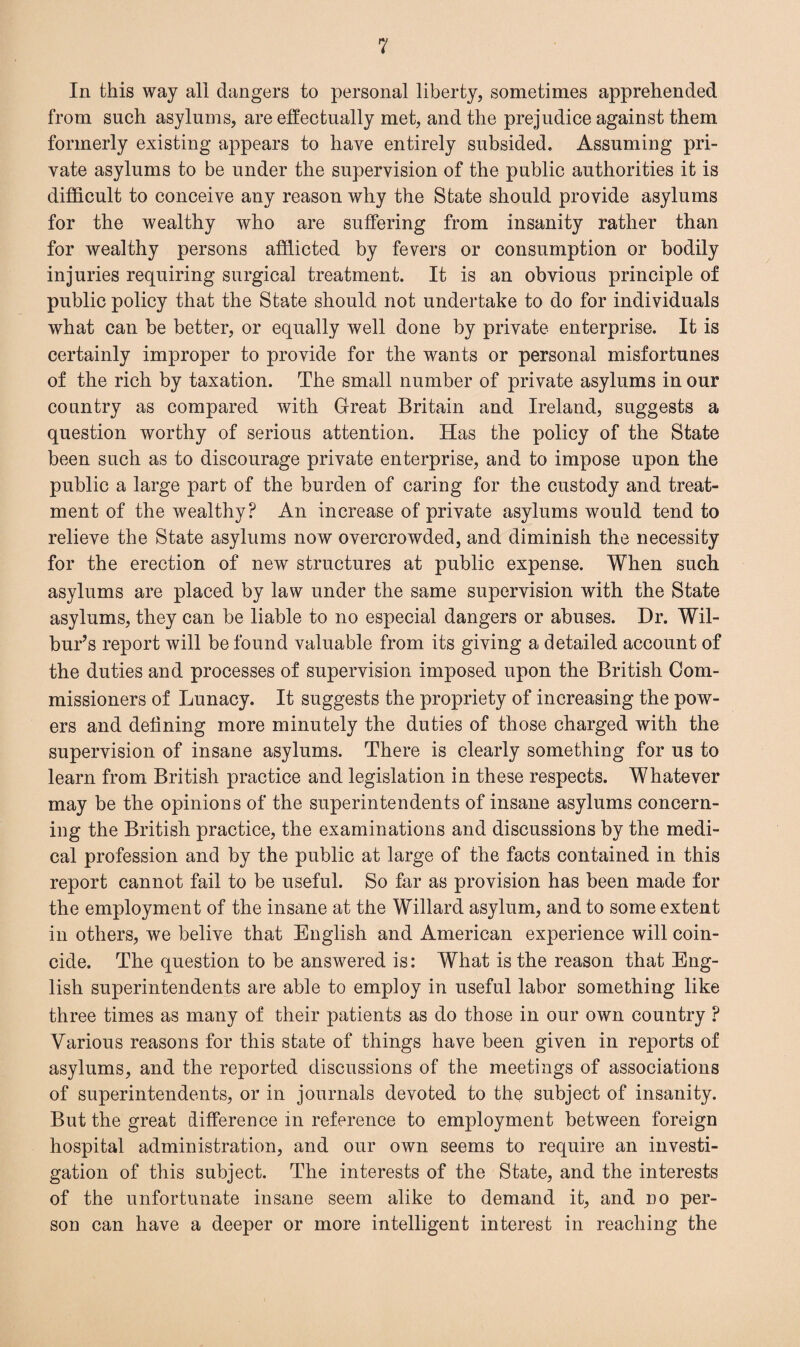 In this way all dangers to personal liberty, sometimes apprehended from such asylums, are effectually met, and the prejudice against them formerly existing appears to have entirely subsided. Assuming pri¬ vate asylums to be under the supervision of the public authorities it is difficult to conceive any reason why the State should provide asylums for the wealthy who are suffering from insanity rather than for wealthy persons afflicted by fevers or consumption or bodily injuries requiring surgical treatment. It is an obvious principle of public policy that the State should not undertake to do for individuals what can be better, or equally well done by private enterprise. It is certainly improper to provide for the wants or personal misfortunes of the rich by taxation. The small number of private asylums in our country as compared with Great Britain and Ireland, suggests a question worthy of serious attention. Has the policy of the State been such as to discourage private enterprise, and to impose upon the public a large part of the burden of caring for the custody and treat¬ ment of the wealthy? An increase of private asylums would tend to relieve the State asylums now overcrowded, and diminish the necessity for the erection of new structures at public expense. When such asylums are placed by law under the same supervision with the State asylums, they can be liable to no especial dangers or abuses. Dr. Wil¬ bur’s report will be found valuable from its giving a detailed account of the duties and processes of supervision imposed upon the British Com¬ missioners of Lunacy. It suggests the propriety of increasing the pow¬ ers and defining more minutely the duties of those charged with the supervision of insane asylums. There is clearly something for us to learn from British practice and legislation in these respects. Whatever may be the opinions of the superintendents of insane asylums concern¬ ing the British practice, the examinations and discussions by the medi¬ cal profession and by the public at large of the facts contained in this report cannot fail to be useful. So far as provision has been made for the employment of the insane at the Willard asylum, and to some extent in others, we belive that English and American experience will coin¬ cide. The question to be answered is: What is the reason that Eng¬ lish superintendents are able to employ in useful labor something like three times as many of their patients as do those in our own country ? Various reasons for this state of things have been given in reports of asylums, and the reported discussions of the meetings of associations of superintendents, or in journals devoted to the subject of insanity. But the great difference in reference to employment between foreign hospital administration, and our own seems to require an investi¬ gation of this subject. The interests of the State, and the interests of the unfortunate insane seem alike to demand it, and no per¬ son can have a deeper or more intelligent interest in reaching the