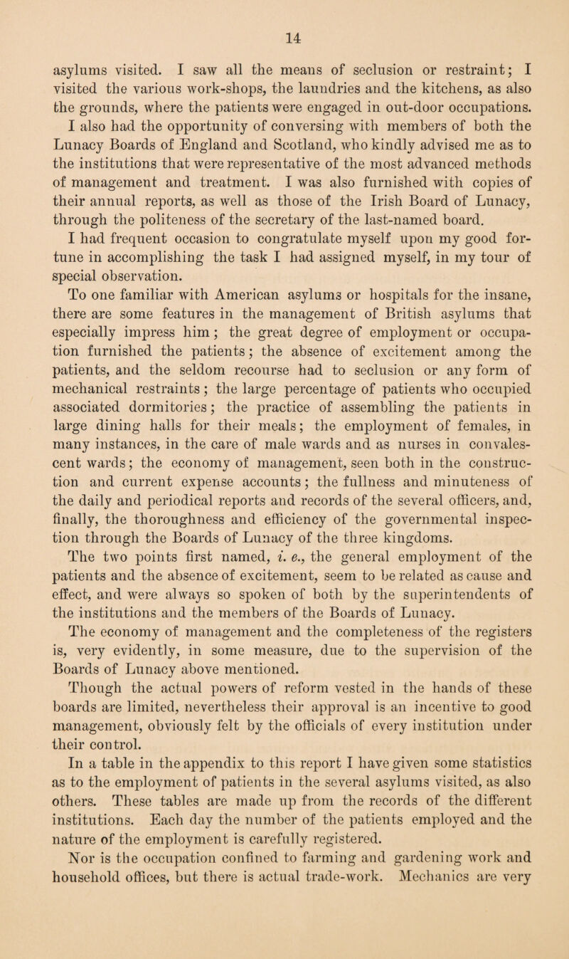 asylums visited. I saw all the means of seclusion or restraint; I visited the various work-shops, the laundries and the kitchens, as also the grounds, where the patients were engaged in out-door occupations. I also had the opportunity of conversing with members of both the Lunacy Boards of England and Scotland, who kindly advised me as to the institutions that were representative of the most advanced methods of management and treatment. I was also furnished with copies of their annual reports, as well as those of the Irish Board of Lunacy, through the politeness of the secretary of the last-named board. I had frequent occasion to congratulate myself upon my good for¬ tune in accomplishing the task I had assigned myself, in my tour of special observation. To one familiar with American asylums or hospitals for the insane, there are some features in the management of British asylums that especially impress him; the great degree of employment or occupa¬ tion furnished the patients; the absence of excitement among the patients, and the seldom recourse had to seclusion or any form of mechanical restraints ; the large percentage of patients who occupied associated dormitories; the practice of assembling the patients in large dining halls for their meals; the employment of females, in many instances, in the care of male wards and as nurses in convales¬ cent wards; the economy of management, seen both in the construc¬ tion and current expense accounts; the fullness and minuteness of the daily and periodical reports and records of the several officers, and, finally, the thoroughness and efficiency of the governmental inspec¬ tion through the Boards of Lunacy of the three kingdoms. The two points first named, i. e., the general employment of the patients and the absence of excitement, seem to be related as cause and effect, and were always so spoken of both by the superintendents of the institutions and the members of the Boards of Lunacy. The economy of management and the completeness of the registers is, very evidently, in some measure, due to the supervision of the Boards of Lunacy above mentioned. Though the actual powers of reform vested in the hands of these boards are limited, nevertheless their approval is an incentive to good management, obviously felt by the officials of every institution under their control. In a table in the appendix to this report I have given some statistics as to the employment of patients in the several asylums visited, as also others. These tables are made up from the records of the different institutions. Each day the number of the patients employed and the nature of the employment is carefully registered. Nor is the occupation confined to farming and gardening work and household offices, but there is actual trade-work. Mechanics are very