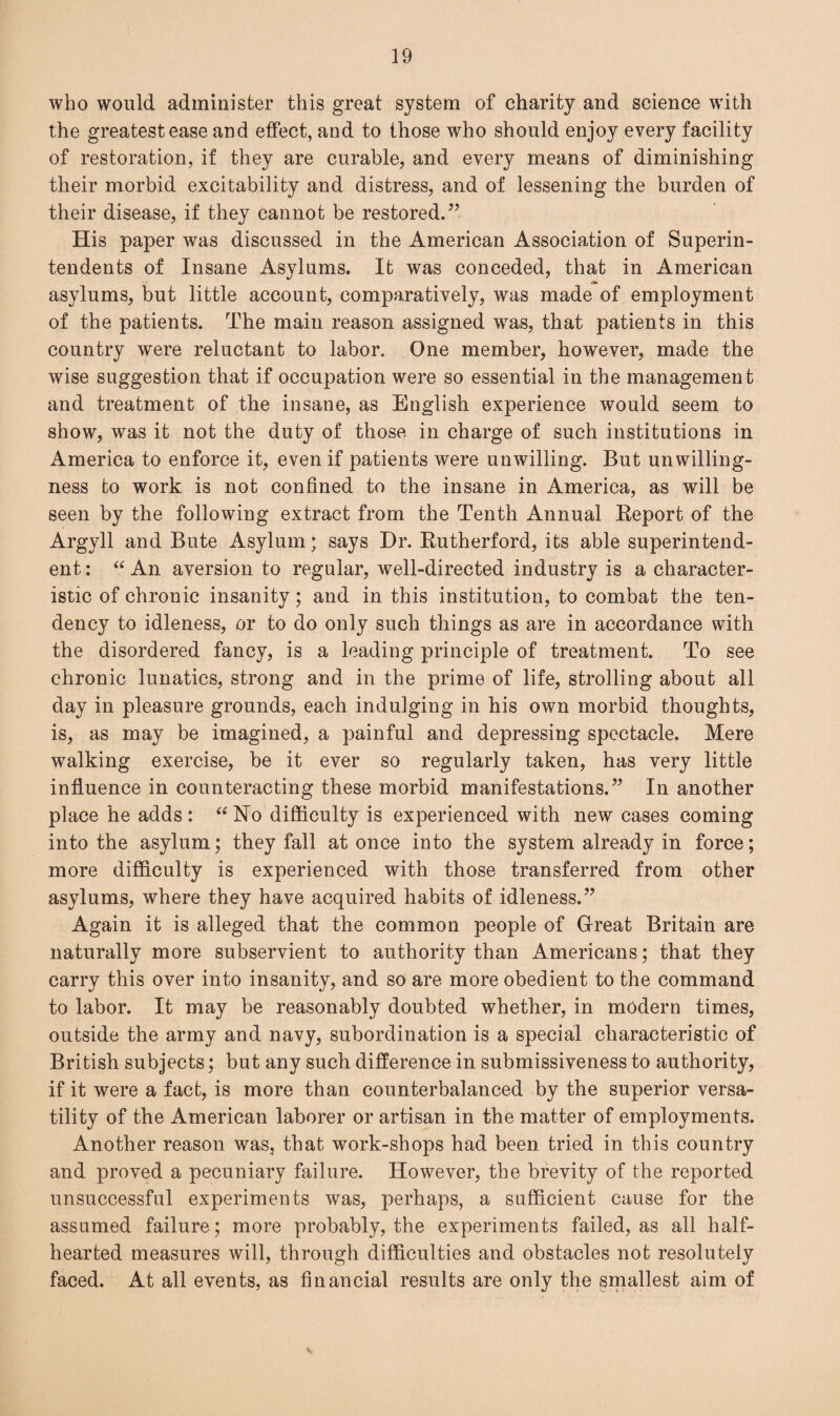 who would administer this great system of charity and science with the greatest ease and effect, and to those who should enjoy every facility of restoration, if they are curable, and every means of diminishing their morbid excitability and distress, and of lessening the burden of their disease, if they cannot be restored.” His paper was discussed in the American Association of Superin¬ tendents of Insane Asylums. It was conceded, that in American asylums, but little account, comparatively, was made of employment of the patients. The main reason assigned wTas, that patients in this country were reluctant to labor. One member, however, made the wise suggestion that if occupation were so essential in the management and treatment of the insane, as English experience would seem to show, was it not the duty of those in charge of such institutions in America to enforce it, even if patients were unwilling. But unwilling¬ ness to work is not confined to the insane in America, as will be seen by the following extract from the Tenth Annual Report of the Argyll and Bute Asylum; says Dr. Rutherford, its able superintend¬ ent : “ An aversion to regular, well-directed industry is a character¬ istic of chronic insanity; and in this institution, to combat the ten¬ dency to idleness, or to do only such things as are in accordance with the disordered fancy, is a leading principle of treatment. To see chronic lunatics, strong and in the prime of life, strolling about all day in pleasure grounds, each indulging in his own morbid thoughts, is, as may be imagined, a painful and depressing spectacle. Mere walking exercise, be it ever so regularly taken, has very little influence in counteracting these morbid manifestations.” In another place he adds: “No difficulty is experienced with new cases coming into the asylum; they fall at once into the system already in force; more difficulty is experienced with those transferred from other asylums, where they have acquired habits of idleness.” Again it is alleged that the common people of Great Britain are naturally more subservient to authority than Americans; that they carry this over into insanity, and so are more obedient to the command to labor. It may be reasonably doubted whether, in modern times, outside the army and navy, subordination is a special characteristic of British subjects; but any such difference in submissiveness to authority, if it were a fact, is more than counterbalanced by the superior versa¬ tility of the American laborer or artisan in the matter of employments. Another reason was, that work-shops had been tried in this country and proved a pecuniary failure. However, the brevity of the reported unsuccessful experiments was, perhaps, a sufficient cause for the assumed failure; more probably, the experiments failed, as all half¬ hearted measures will, through difficulties and obstacles not resolutely faced. At all events, as financial results are only the smallest aim of v.