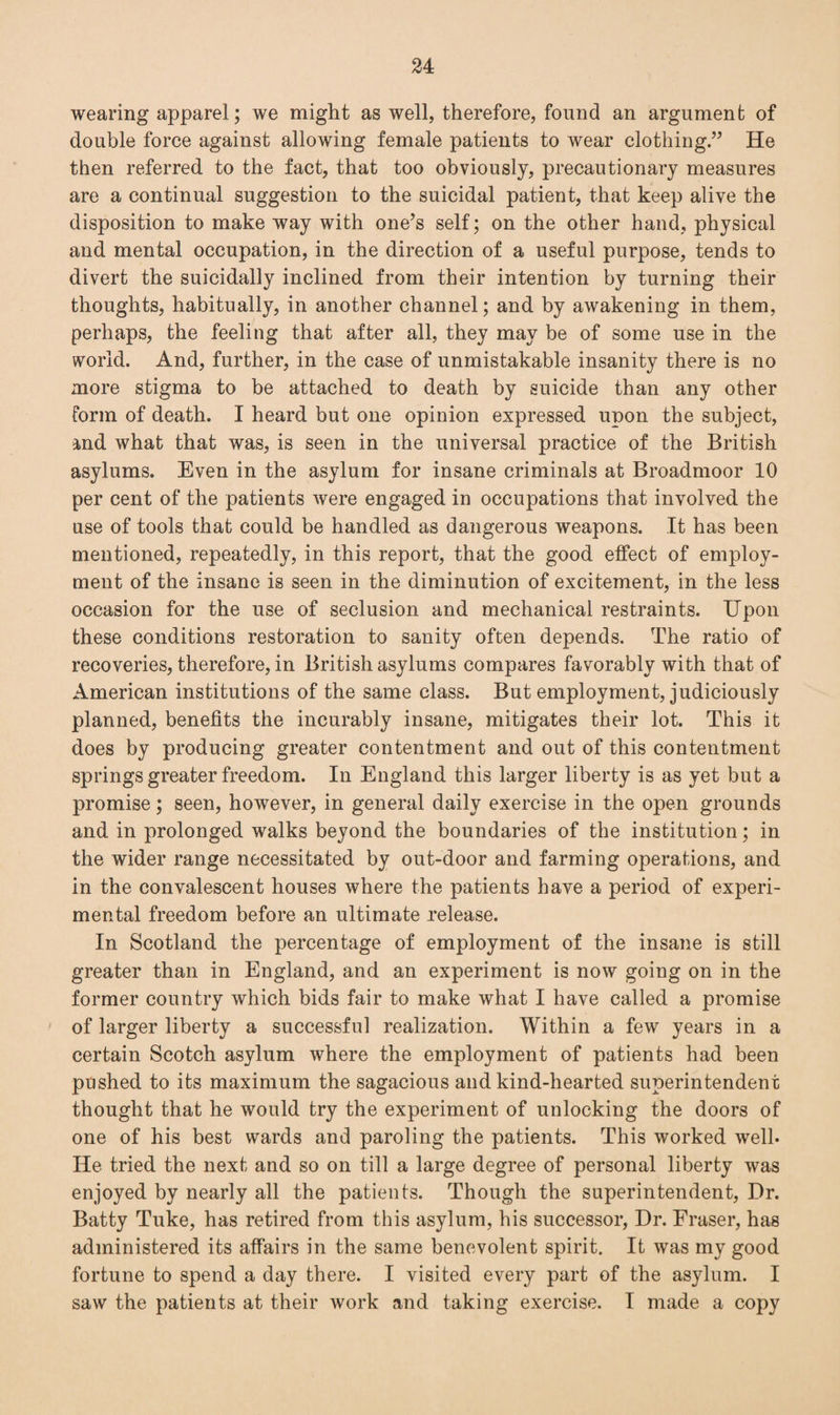 wearing apparel; we might as well, therefore, found an argument of double force against allowing female patients to wear clothing.” He then referred to the fact, that too obviously, precautionary measures are a continual suggestion to the suicidal patient, that keep alive the disposition to make way with one’s self; on the other hand, physical and mental occupation, in the direction of a useful purpose, tends to divert the suicidally inclined from their intention by turning their thoughts, habitually, in another channel; and by awakening in them, perhaps, the feeling that after all, they may be of some use in the world. And, further, in the case of unmistakable insanity there is no more stigma to be attached to death by suicide than any other form of death. I heard but one opinion expressed upon the subject, and what that was, is seen in the universal practice of the British asylums. Even in the asylum for insane criminals at Broadmoor 10 per cent of the patients were engaged in occupations that involved the use of tools that could be handled as dangerous weapons. It has been mentioned, repeatedly, in this report, that the good effect of employ¬ ment of the insane is seen in the diminution of excitement, in the less occasion for the use of seclusion and mechanical restraints. Upon these conditions restoration to sanity often depends. The ratio of recoveries, therefore, in British asylums compares favorably with that of American institutions of the same class. But employment, judiciously planned, benefits the incurably insane, mitigates their lot. This it does by producing greater contentment and out of this contentment springs greater freedom. In England this larger liberty is as yet but a promise; seen, however, in general daily exercise in the open grounds and in prolonged walks beyond the boundaries of the institution; in the wider range necessitated by out-door and farming operations, and in the convalescent houses where the patients have a period of experi¬ mental freedom before an ultimate release. In Scotland the percentage of employment of the insane is still greater than in England, and an experiment is now going on in the former country which bids fair to make what I have called a promise of larger liberty a successful realization. Within a few years in a certain Scotch asylum where the employment of patients had been pushed to its maximum the sagacious and kind-hearted superintendent thought that he would try the experiment of unlocking the doors of one of his best wards and paroling the patients. This worked well. He tried the next and so on till a large degree of personal liberty was enjoyed by nearly all the patients. Though the superintendent, Dr. Batty Tuke, has retired from this asylum, his successor, Dr. Fraser, has administered its affairs in the same benevolent spirit. It was my good fortune to spend a day there. I visited every part of the asylum. I saw the patients at their work and taking exercise. I made a copy