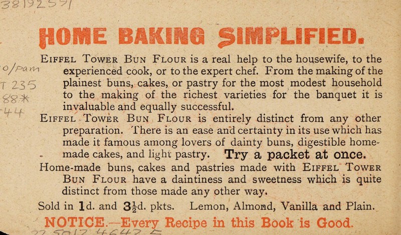 HOME BAKING SIMPLIFIED. Eiffel Tower Bun Flour is a real help to the housewife, to the °/F'a nexperienced cook, or to the expert chef. From the making of the plainest buns, cakes, or pastry for the most modest household T to the making of the richest varieties for the banquet it is invaluable and equally successful. Eiffel Tower Bun Flour is entirely distinct from any other preparation. There is an ease and certainty in its use which has made it famous among lovers of dainty buns, digestible home¬ made cakes, and light pastry. Try a packet at once. Home-made buns, cakes and pastries made with Eiffel Tower Bun Flour have a daintiness and sweetness which is quite distinct from those made any other way. Sold in Id. and 3Jd. pkts. Lemon, Almond, Vanilla and Plain. 77