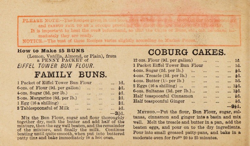 liCA'C -1-1] 1>8CU i' CUrSI p i: n^'to UJbSf'd/U^ oyir ij .iSi uxv ji' ny. • X&S&PX- jSs -Sip L - . PLEASE NOTE.—The Recipes gu . and can vox vail to be a sci:c%:.; It is important to heat the oveh i u mediately they are ready. NOTICE.—The cost of these Recipes varies slip How to Make 15 BUNS (Lemon, Vanilla, Almond, or Plain), from a PENNY PACKET of EIFFEL TOWER BUN FLOUR. FAMILY BUNS. 1 Packet of Eiffel Tower Bun Flour . Id. 6-ozs. of Flour (9d. per gallon) . id, 4-ozs. Sugar (2d. per lb.) . id. 2-ozs. Margarine (6d. per lb.) . id. 1 Egg (16 a shilling) .|d. 8 Tablespoonsful of Milk . id. —3fd. Mix the Bun Flour, sugar and flour thoroughly together dry, melt the butter and add half of the mixture, then the egg well beaten, and the remainder of the mixture, and finally the milk. Continue beating until quite smooth, when put into buttered patty tins and bake immediately in a hot oven. COBURG CAKES. 12 ozs. Flour (9d. per gallon) . Id 1 Packet Eiffel Tower Bun Flour . Id. 4-ozs. Sugar (2d. per lb.) .id. 4~ozs. Treacle (2d. per lb.) .id. 4-ozs. Butter (1/- per lb.) .3d. 2 Eggs (16 a shilling).lid. 6-ozs. Sultanas (5d. per lb.).lid. Half teaspoonful Cinnamon .id. Half teaspoonful Ginger .id. —9id. Method.—Put the flour, Bun Flour, sugar, sul¬ tanas, cinnamon and ginger int© a basin and mix well. Melt the treacle and butter in a pan, add the beaten eggs, and pour on to the dry ingredients. Pour into small greased patty-pans, and bake in a moderate oven for fro*” 20 to 25 minutes.
