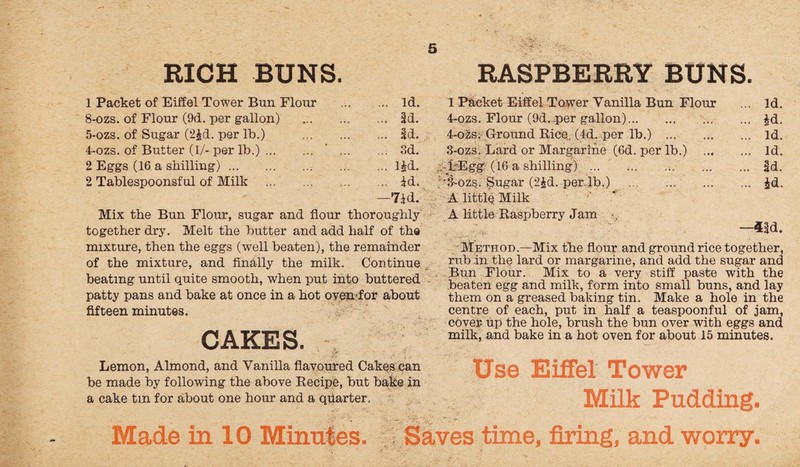 RICH BUNS. 1 Packet of Eiffel Tower Bun Flour . Id. 8-ozs. of Flour (9d. per gallon) . Id. 5-ozs. of Sugar (2£d. per lb.) . Id. 4-ozs. of Butter (1/- per lb.). . Sd. 2 Eggs (16 a shilling).l£d. 2 Tablespoonsful of Milk . id. —7id. Mix the Bun Flour, sugar and flour thoroughly together dry. Melt the butter and add half of the mixture, then the eggs (well beaten), the remainder of the mixture, and finally the milk. Continue beating until quite smooth, when put into buttered patty pans and bake at once in a hot oven for about fifteen minutes. CAKES. Lemon, Almond, and Vanilla flavoured Cakes can be made by following the above Recipe, but bake in a cake tin for about one hour and a quarter. RASPBERRY BUNS. 1 Packet Eiffel Tower Vanilla Bun Flour ... Id. 4-ozs. Flour (9d. per gallon).£d. 4-ozs; Ground Rice. (4d. per lb.) .. id. 3-ozs. Lard or Margarine (6d. per lb.) . Id. .. 1-Egg (16 a shilling). |d. ■3-ozs. Sugar (2£d. per.lb.) . id. A little Milk A little Raspberry Jam —4|d. Method.—Mix the flour and ground rice together, rub in the lard or margarine, and add the sugar and Bun Flour. Mix to a very stiff paste with the beaten egg and milk, form into small buns, and lay them on a greased baking tin. Make a hole in the centre of each, put in half a teaspoonful of jam, cover up the hole, brush the bun over with eggs and milk, and bake in a hot oven for about 15 minutes. Use Eiffel Tower Milk Pudding, Made in 10 Minutes. Saves time, firing, and worry,