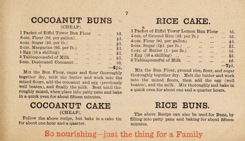 RICE CAKE. COCOANUT BUNS (CHEAP). 1 Packet of Eiffel Tower Bun Flour . id. 6-ozs. Flour (9d. per gallon). jd. 4-ozs. Sugar (2d. per lb.) . jd. 2-ozs. Margarine (6d. per lb.) |d. 1 Egg (16 a shilling) . jd. 3 Tablespoonsful of Milk .. £d. 2-ozs. Desiccated Cocoanut., id. —4fd. Mix the Bun Flour, sugar and flour thoroughly together dry, melt the butter and work into the mixed flours, add the cocoanut and egg (previously well beaten), and finally the milk. Beat until tho¬ roughly mixed, when place into patty pans and bake in a quick oven for about fifteen minutes. COCOANUT CAKE (CHEAP). Follow the above recipe, but bake in a cake tin for about one hour and a quarter. % 1 Packet of Eiffel Towef Lemon Bun Flour ... Id. 4-ozs. of Ground Rice (4d. per lb.) . id. 4- ozs. Flour (9d. per gallon) . £d. 5- ozs. Sugar (2£d. per lb.) . |d. 4-ozs. of Butter (1/- per lb.) . 8d. 1 Egg (16 a shilling) . Jd. 3 Tablespoonsful of Milk . |d. -lid. Mix the Bun Flour, ground rice, flour, and sugar thoroughly together dry. Melt the butter and work into the mixed flours, then add the egg (well beaten), and the milk. Mix thoroughly and bake in a quick oven for about one and a quarter hours. RICE BUNS. The above Recipe can also be used for Buns, by filling into patty pans and baking for about fifteen minutes.