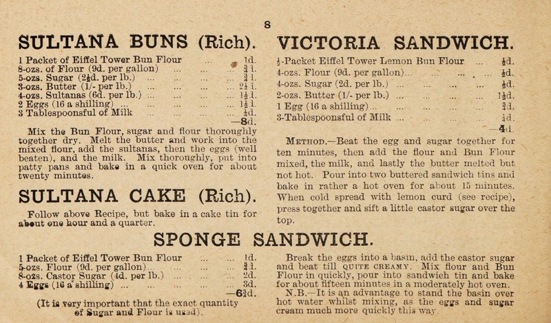 SULTANA BUNS (Rich). VICTORIA SANDWICH. 1 Packet of Eiffel Tower Bun Flour 8-ozs. of Flour (9d. per gallon) . m Id. * 31. 5-ozs. Sugar (2£d. per lb.) . ... 31. 3-ozs. Butter (1/- per lb.) . ... 211. 4-ozs. Sultanas (6d. per lb.). ... HI. 2 Eggs (16 a shilling). ... lid. 3 Tablespoonsful of Milk ... id. —8d. Mix the Bun Flour, sugar and flour thoroughly together dry. Melt the butter and work into the mixed flour, add the sultanas, then the eggs (well beaten), and the milk. Mix thoroughly, put into patty pans and bake in a quick oven for about twenty minutes. SULTANA CAKE (Rich). Follow above Recipe, but bake in a cake tin for about one hour and a quarter. A-Packet Eiffel Tower Lemon Bun Flour ... id. 4-ozs. Flour (9d. per gallon).4 ... id. 4-ozs. Sugar (2d. per lb.). id. 2- ozs. Butter (1/- per lb.). lid. 1 Egg (16 a shilling). 3d. 3- Tablespoonsful of Milk ... id. —4d. Method.—Beat the egg and sugar together for ten minutes, then add the flour and Bun Flour mixed, the milk, and lastly the butter melted but not hot. Pour into two buttered sandwich tins and bake in rather a hot oven for about 15 minutes. When cold spread with lemon curd (see recipe), press together and sift a little castor sugar over the top. SPONGE SANDWICH. 1 Packet of Eiffel Tower Bun Flour . Id. 5-ozs. Flour (9d. per gallon). 31. 8-029. Castor Sugar (4d. per lb.) . 2d. 4 Eggs (16 a' shilling). 3d. —63d. (It is very important that the exact quantity ©f Sugar and Flour is used). Break the eggs into a basin, add the castor sugar and beat till quite creamy. Mix flour and Bun Flour in quickly, pour into sandwich tin and bake for about fifteen minutes in a moderately hot oven. N.B.—It is qn advantage to stand the basin over hot water whilst mixing, as the eggs and sugar cream much more quickly this way.