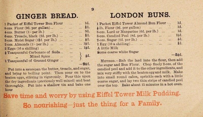 GINGER BREAD. 1 Packet of Eiffel Tower Bun Flour . la. 8-ozs. Flour (9d. per gallon). Id. 4-ozs. Butter (1/-per lb.) .3d. 6-ozs. Treacle, black (2d. per lb.). Id. 3-ozs. Moist Sugar (ltd. per lb.) . id. 2-ozs. Almonds (1/- per lb.).lid. 2 Eggs (16 a shilling).lid- J Teaspoonful Carbonate of Soda. -j ,, Mixed Spice. r id. 1 Teaspoonful of Ground Ginger. J —9id. Put into a saucepan the butter, treacle, and sugar, and bring to boiling point. Then pour on to the beaten eggs, stirring in vigorously. Pour this upon the dry ingredients (previously well mixed) and beat thoroughly. Put into a shallow tin and bake one hour LONDON BUNS. 1 Packet Eiffel Tower Almond Bun Flour .... Id. J-lb. Flour (9d. per gallon) . ••• Id. 3-ozs. Lard or Margarine (6d. per lb.) . Id. 3-ozs. Candied Peel (8d. per lb.) . lid. 2-ozs. Sugar (2d. per lb.). Id. 1 Egg (16 a shilling). Id. A little Milk Some coarse white Sugar —5id. Method.—Rub the lard into the flour, then add the sugar and Bun Flour. Chop finely 2-ozs. of the candied peel and add it to the other ingredients, and mix very stiffly with the beaten egg and milk. Make into small round cakes, sprinkle each with a little coarse sugar, and lay two thin strips of candied peel over the top. Bake about 15 minutes in a hot oven. Save time and worry by using Eiffel Tower Milk Pudding