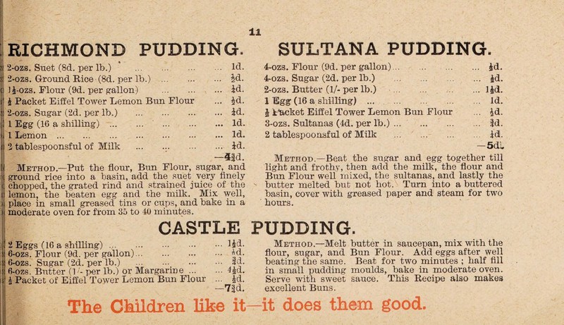 RICHMOND PUDDING. 2-ozs. Suet (8d. per lb.) . Id. 2-ozs. Ground Rice (8d. per lb.) . id. Ji-ozs. Flour (9d. per gallon) . id. i Packet Eiffel Tower Lemon Bun Flour ... id. 2-ozs. Sugar (2d. per lb.) .id. 1 Egg (16 a shilling) . . Id. 1 Lemon.Id. 2 tablespoonsful of Milk ... id. —4$d. Method.—Put the flour, Bun Flour, sugar, and ground rice into a basin, add the suet very finely chopped, the grated rind and strained juice of the lemon, the beaten egg and the milk. Mix well, place in small greased tins or cups, and bake in a moderate oven for from 35 to 40 minutes. SULTANA PUDDING. 4-ozs. Flour (9d. per gallon).id. 4-ozs. Sugar (2d. per lb.) . id. 2- ozs. Butter (1/-per lb.) .lid. 1 Egg (16 a shilling) . Id. 1 Packet Eiffel Tower Lemon Bun Flour ... id. 3- ozs. Sultanas (4d. per lb.). Id. 2 tablespoonsful of Milk . id. —5dl Method.—Beat the sugar and egg together till light and frothy, then add the milk, the flour and Bun Flour well mixed, the sultanas, and lastly the butter melted but not hot. Turn into a buttered basin, cover with greased paper and steam for two hours. CASTLE PUDDING. 2 Eggs (16 a shilling).f£d. 6-ozs. Flour (9d. per gallon).*d- 6-ozs. Sugar (2d. per lb.) . Id. 6-ozs. Butter (1 '- per lb.) or Margarine.lid. A Packet of Eiffel Tower Lemon Bun Flour ... id. —7|d. The Children like it Method.—Melt butter in saucepan, mix with the flour, sugar, and Bun Flour. Add eggs after well beating the same. Beat for two minutes ; half fill in small pudding moulds, bake in moderate oven. Serve with sweet sauce. This Recipe also makes excellent Buns. it does them good.