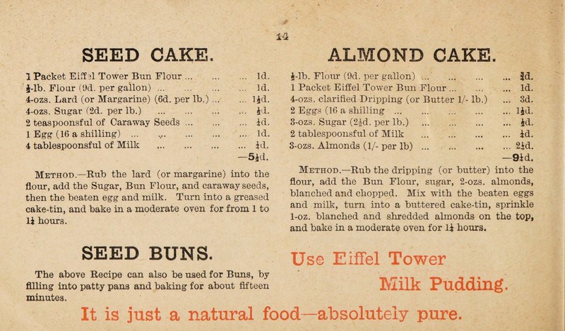 SEED CAKE. 1 Packet Eiffel Tower Bun Flour. Id. i-lb. Flour (9d. per gallon). Id. 4-ozs. Lard (or Margarine) (6d. per lb.) ..lid. 4-ozs. Sugar (2d. per lb.) . id. 2 teaspoonsful of Caraway Seeds. id. 1 Egg (16 a shilling) ... ..Id. 4 tablespoonsful of Milk . id. —5jd. Method—Rub the lard (or margarine) into the flour, add the Sugar, Bun Flour, and caraway seeds, then the beaten egg and milk. Turn into a greased cake-tin, and bake in a moderate oven for from 1 to li hours. SEED BUNS. The above Recipe can also be used for Buns, by filling into patty pans and baking for about fifteen minutes. ALMOND CAKE. i-lb. Flour (9d. per gallon). |d. 1 Packet Eiffel Tower Bun Flour. Id. 4-ozs. clarified Dripping (or Butter 1/- lb.) ... 3d. 2 Eggs (16 a shilling.lid. 3-ozs. Sugar (2id. per lb.) .. . id. 2 tablespoonsful of Milk .id. 3-ozs. Almonds (1/- per lb).2id. —9id. Method.—Rub the dripping (or butter) into the flour, add the Bun Flour, sugar, 2-ozs. almonds, blanched and chopped. Mix with the beaten eggs and milk, turn into a buttered cake-tin, sprinkle 1-oz. blanched and shredded almonds on the top, and bake in a moderate oven for li hours. Use Eiffel Tower Milk Pudding. It is just a natural food—absolutely pure