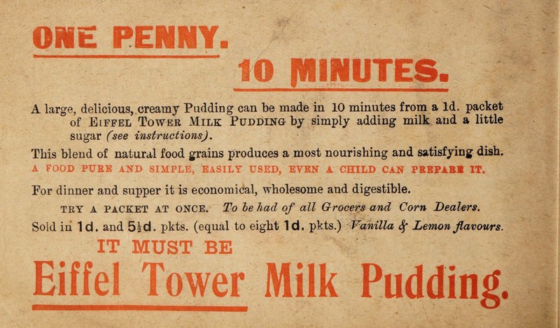 ONE PENNY. | 10 IWINUTES, A large, delicious, creamy Pudding can be made in 10 minutes from a Id. packet of Eiffel Tower Milk Pudding by simply adding milk and a little sugar (see instructions). This blend of natural food grains produces a most nourishing and satisfying dish. A FOOD PURE AND SIMPLE, EASILY USED, EVEN A CHILD CAN PREPARE IT. Por dinner and supper it is economical, wholesome and digestible. TRY A PACKET AT ONCE. To be had of all Grocers and Corn Dealers. Sold in Id. and 51 d. pkts. (equal to eight Id. pkts.) Vanilla <Sf Lemon flavours. IT MUST BE Eiffel Tower Milk Pudding.