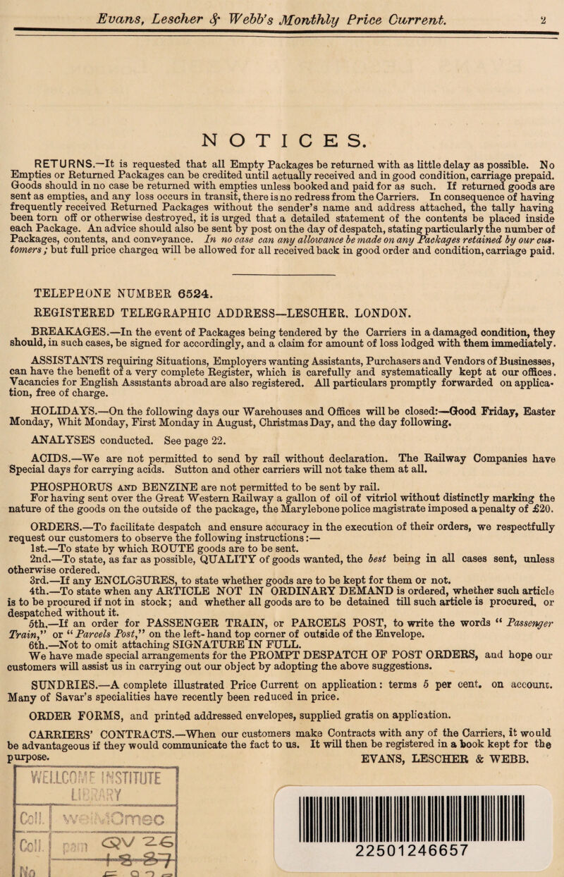 NOTICES. RETURNS.—It is requested that all Empty Packages be returned with as little delay as possible. No Empties or Returned Packages can be credited until actually received and in good condition, carriage prepaid. Goods should in no case be returned with empties unless booked and paid for as such. If returned goods are sent as empties, and any loss occurs in transit, there is no redress from the Carriers. In consequence of having frequently received Returned Packages without the sender’s name and address attached, the tally having been tom off or otherwise destroyed, it is urged that a detailed statement of the contents be placed inside each Package. An advice should also be sent by post on the day of despatch, stating particularly the number of Packages, contents, and conveyance. In no case can any allowance be made on any Packages retained by our cm• tomers; but full price charged will be allowed for all received back in good order and condition, carriage paid. TELEPHONE NUMBER 6524. REGISTERED TELEGRAPHIC ADDRESS—LESCHER. LONDON. BREAKAGES.—In the event of Packages being tendered by the Carriers in a damaged condition, they should, in such cases, be signed for accordingly, and a claim for amount of loss lodged with them immediately. ASSISTANTS requiring Situations, Employers wanting Assistants, Purchasers and Vendors of Businesses, can have the benefit of a very complete Register, which is carefully and systematically kept at our offices. Vacancies for English Assistants abroad are also registered. All particulars promptly forwarded on appUca* tion, free of charge. HOLIDAYS.—On the following days our Warehouses and Offices will be closed:—Good Friday, Easter Monday, Whit Monday, First Monday in August, Christmas Day, and the day following. ANALYSES conducted. See page 22. ACIDS.—We are not permitted to send by rail without declaration. The Railway Companies have Special days for carrying acids. Sutton and other carriers will not take them at all. PHOSPHORUS and BENZINE are not permitted to be sent by rail. For having sent over the Great Western Railway a gallon of oil of vitriol without distinctly marking the nature of the goods on the outside of the package, the Marylebone police magistrate imposed a penalty of £20. ORDERS.—To facilitate despatch and ensure accuracy in the execution of their orders, we respectfully request our customers to observe the following instructions:— 1st.—To state by which ROUTE goods are to be sent. 2nd.—To state, as far as possible, QUALITY of goods wanted, the best being in all cases sent, unless otherwise ordered. 3rd.—If any ENCLOSURES, to state whether goods are to be kept for them or not. 4th.—To state when any ARTICLE NOT IN ORDINARY DEMAND is ordered, whether such article is to be procured if not in stock; and whether all goods are to be detained till such article is procured, or despatched without it. 5th,—If an order for PASSENGER TRAIN, or PARCELS POST, to write the words “ Passenger Train,” or “ Parcels Post,” on the left- hand top comer of outside of the Envelope. 6th.—Not to omit attaching SIGNATURE IN FULL. We have made special arrangements for the PROMPT DESPATCH OF POST ORDERS, and hope our customers will assist us in carrying out our object by adopting the above suggestions. SUNDRIES.—A complete illustrated Price Current on application: terms 5 per cent, on account. Many of Savar’s specialities have recently been reduced in price. ORDER FORMS, and printed addressed envelopes, supplied gratis on application. CARRIERS’ CONTRACTS.—When our customers make Contracts with any of the Carriers, it would be advantageous if they would communicate the fact to us. It will then be registered in a book kept for the purpose. EVANS, LESCHER & WEBB, 22501246657